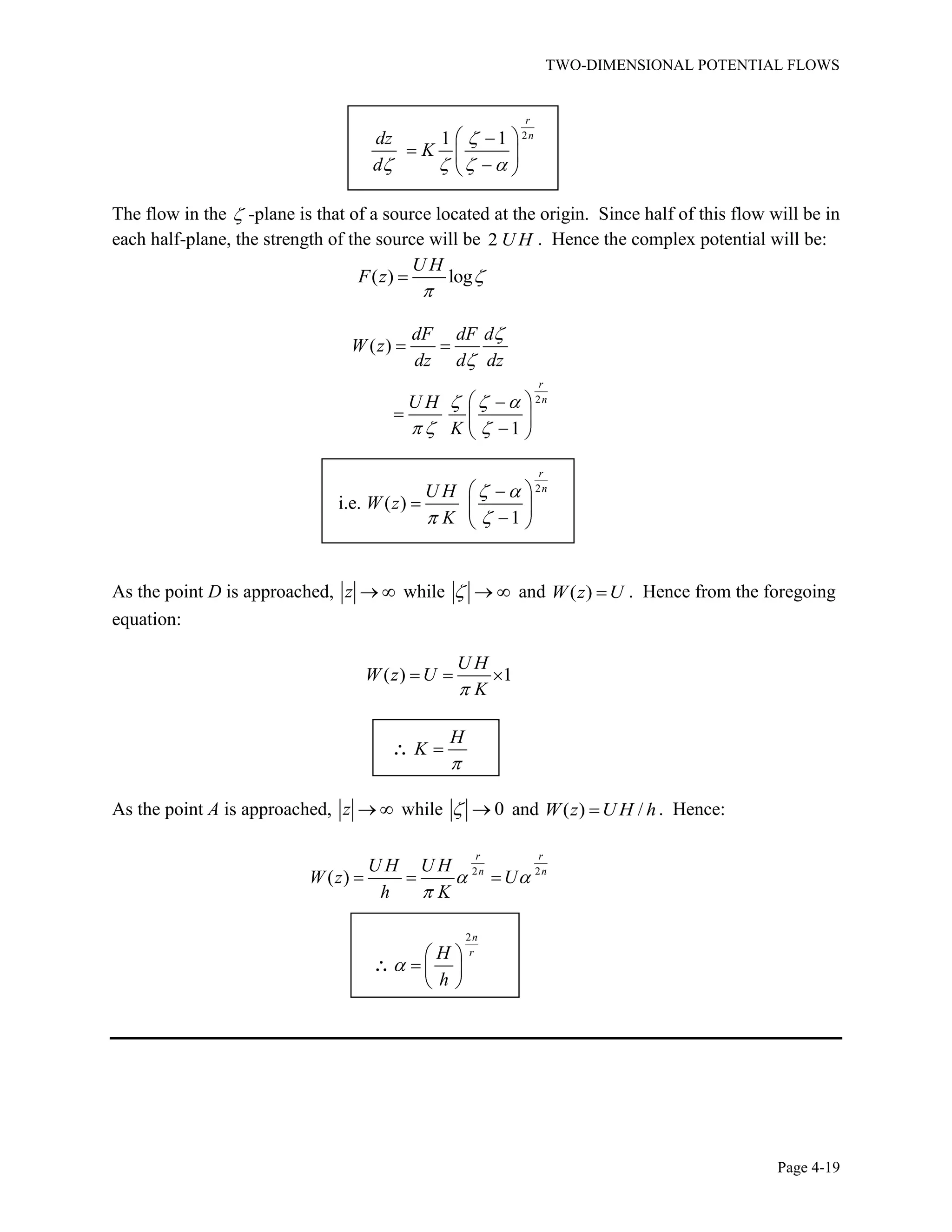 TWO-DIMENSIONAL POTENTIAL FLOWS
Page 4-19
21 1
r
ndz
K
d
The flow in the -plane is that of a source located at the origin. Since half of this flow will be in
each half-plane, the strength of the source will be 2 U H . Hence the complex potential will be:
( ) log
U H
F z
2
( )
1
r
n
dF dF d
W z
dz d dz
U H
K
2
i.e. ( )
1
r
nU H
W z
K
As the point D is approached, z while and ( )W z U . Hence from the foregoing
equation:
( ) 1
U H
W z U
K
H
K
As the point A is approached, z while 0 and ( ) /W z U H h. Hence:
2 2
( )
r r
n nU H U H
W z U
h K
2n
rH
h
 