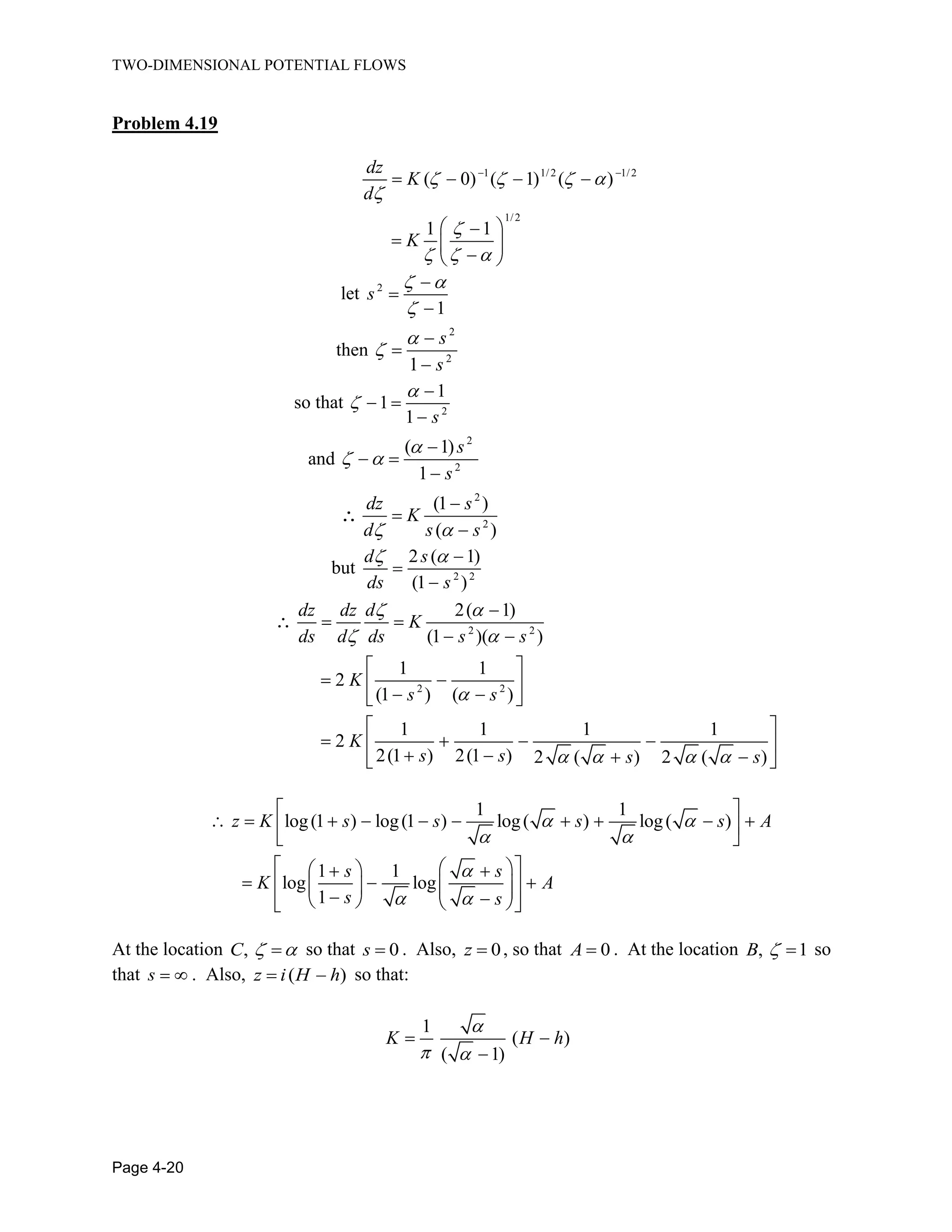 TWO-DIMENSIONAL POTENTIAL FLOWS
Page 4-20
Problem 4.19
1 1/2 1/2
1/2
( 0) ( 1) ( )
1 1
dz
K
d
K
let 2
1
s
then
2
2
1
s
s
so that 2
1
1
1 s
and
2
2
( 1)
1
s
s
2
2
(1 )
( )
dz s
K
d s s
but 2 2
2 ( 1)
(1 )
d s
ds s
2 2
2 2
2( 1)
(1 )( )
1 1
2
(1 ) ( )
1 1 1 1
2
2(1 ) 2(1 ) 2 ( ) 2 ( )
dz dz d
K
ds d ds s s
K
s s
K
s s s s
1 1
log(1 ) log(1 ) log( ) log( )
1 1
log log
1
z K s s s s A
s s
K A
s s
At the location ,C so that 0s . Also, 0z , so that 0A . At the location , 1B so
that s . Also, ( )z i H h so that:
1
( )
( 1)
K H h
 