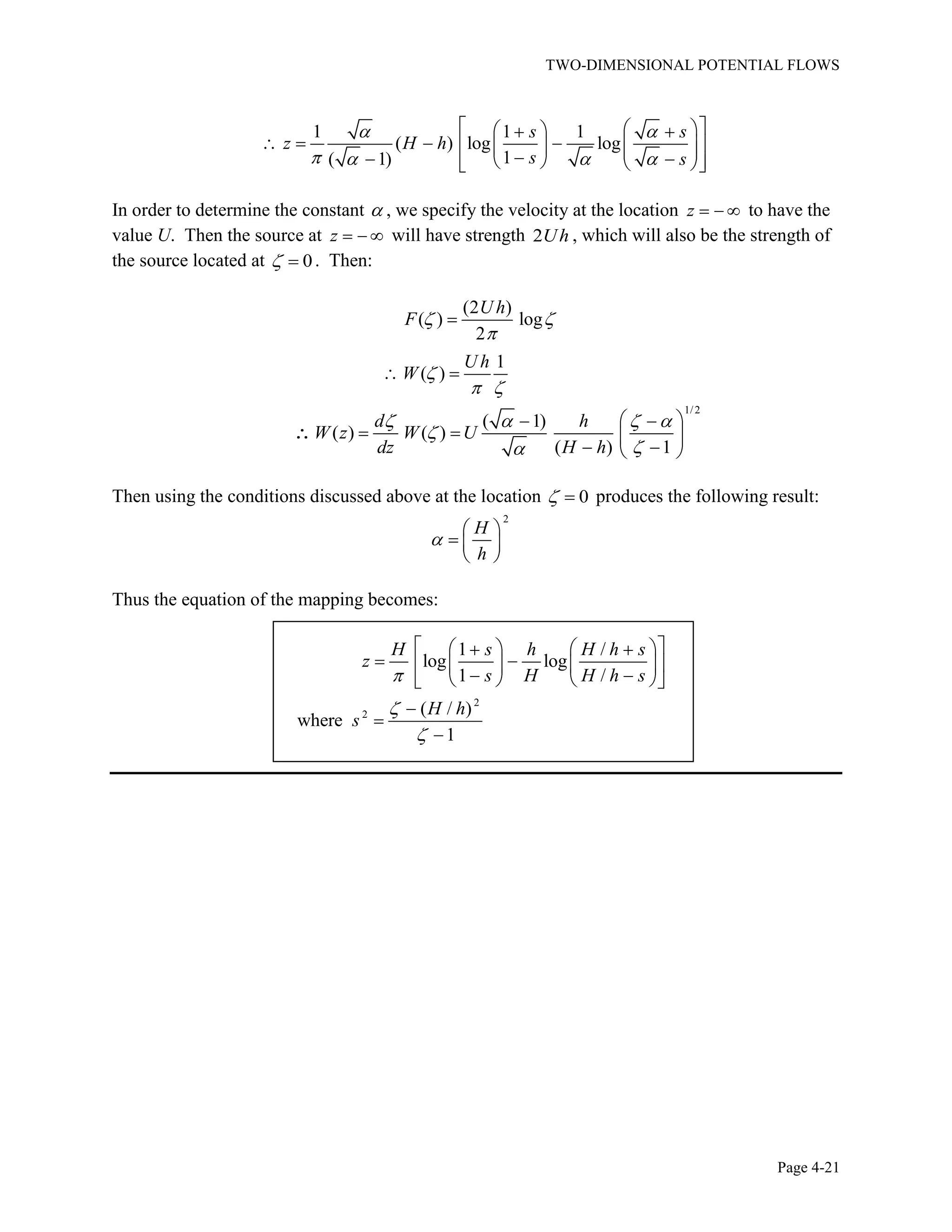 TWO-DIMENSIONAL POTENTIAL FLOWS
Page 4-21
1 1 1
( ) log log
1( 1)
s s
z H h
s s
In order to determine the constant , we specify the velocity at the location z to have the
value U. Then the source at z will have strength 2Uh , which will also be the strength of
the source located at 0. Then:
(2 )
( ) log
2
1
( )
U h
F
U h
W
1/2
( 1)
( ) ( )
( ) 1
d h
W z W U
dz H h
Then using the conditions discussed above at the location 0 produces the following result:
2
H
h
Thus the equation of the mapping becomes:
2
2
1 /
log log
1 /
( / )
where
1
H s h H h s
z
s H H h s
H h
s
 
