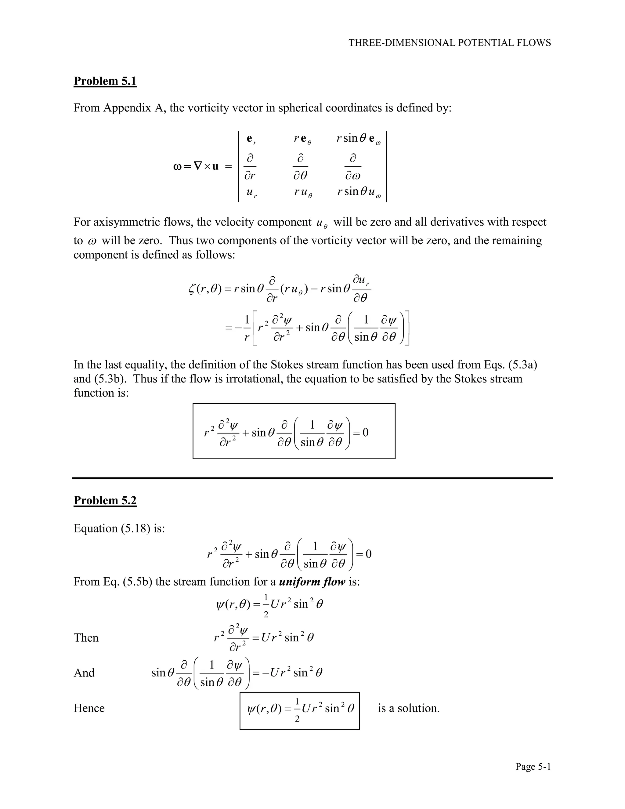 THREE-DIMENSIONAL POTENTIAL FLOWS
Page 5-1
Problem 5.1
From Appendix A, the vorticity vector in spherical coordinates is defined by:
sin
sin
r
r
r r
r
u r u r u
 
 

 

  
 
  
e e e
u  
For axisymmetric flows, the velocity component u will be zero and all derivatives with respect
to  will be zero. Thus two components of the vorticity vector will be zero, and the remaining
component is defined as follows:
2
2
2
( , ) sin ( ) sin
1 1
sin
sin
ru
r r r u r
r
r
r r
   

 

  

 
 
    
    
    
In the last equality, the definition of the Stokes stream function has been used from Eqs. (5.3a)
and (5.3b). Thus if the flow is irrotational, the equation to be satisfied by the Stokes stream
function is:
2
2
2
1
sin 0
sin
r
r
 

  
   
  
   
Problem 5.2
Equation (5.18) is:
2
2
2
1
sin 0
sin
r
r
 

  
   
  
   
From Eq. (5.5b) the stream function for a uniform flow is:
2 21
2
( , ) sinr Ur  
Then
2
2 2 2
2
sinr U r
r





And 2 21
sin sin
sin
U r

 
  
  
  
  
Hence 2 21
2
( , ) sinr Ur   is a solution.
 