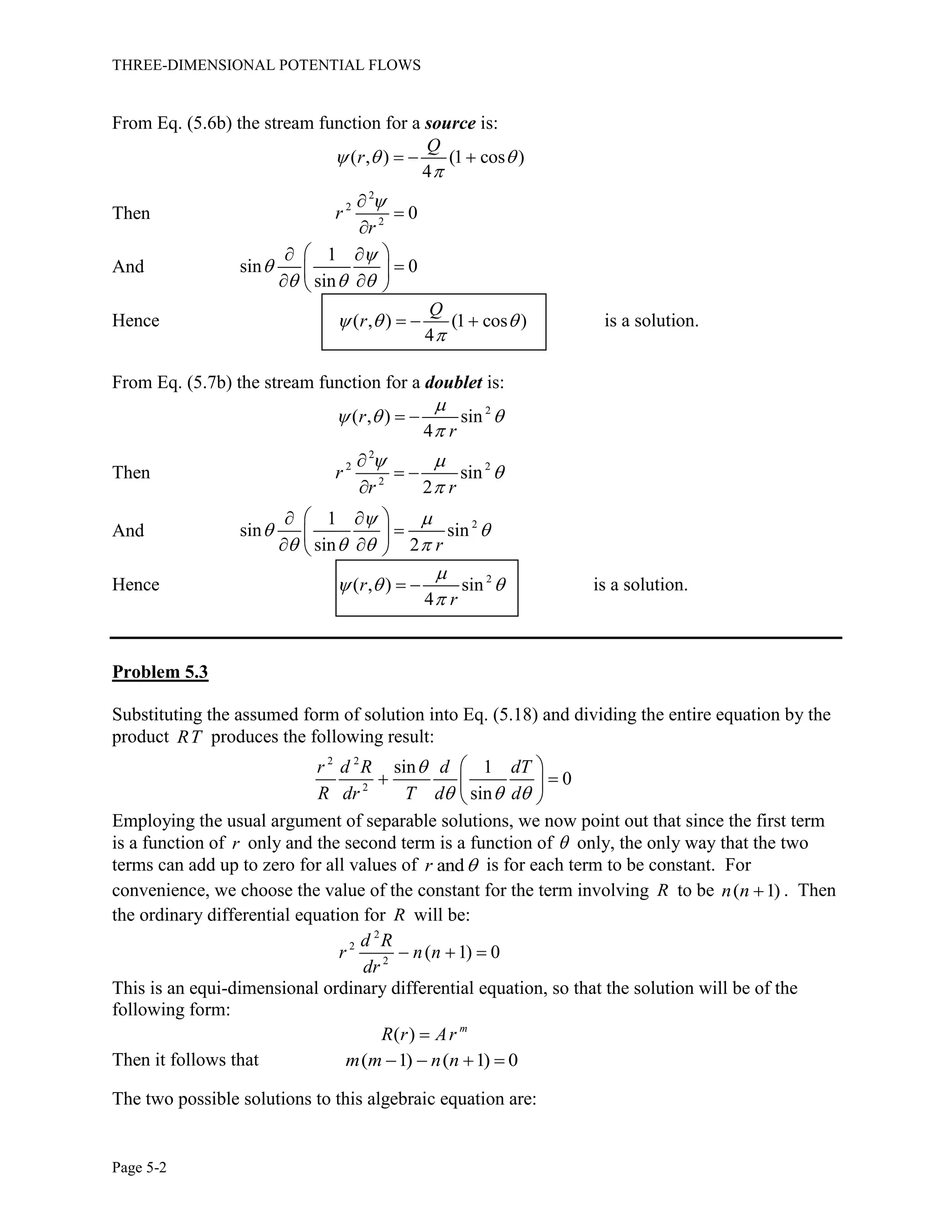 THREE-DIMENSIONAL POTENTIAL FLOWS
Page 5-2
From Eq. (5.6b) the stream function for a source is:
( , ) (1 cos )
4
Q
r  

  
Then
2
2
2
0r
r



And
1
sin 0
sin


  
  
 
  
Hence ( , ) (1 cos )
4
Q
r  

   is a solution.
From Eq. (5.7b) the stream function for a doublet is:
2
( , ) sin
4
r
r

  

 
Then
2
2 2
2
sin
2
r
r r
 



 

And 21
sin sin
sin 2 r
 
 
   
  
 
  
Hence 2
( , ) sin
4
r
r

  

  is a solution.
Problem 5.3
Substituting the assumed form of solution into Eq. (5.18) and dividing the entire equation by the
product RT produces the following result:
2 2
2
sin 1
0
sin
r d R d dT
R dr T d d

  
 
  
 
Employing the usual argument of separable solutions, we now point out that since the first term
is a function of r only and the second term is a function of  only, the only way that the two
terms can add up to zero for all values of andr  is for each term to be constant. For
convenience, we choose the value of the constant for the term involving R to be ( 1)n n  . Then
the ordinary differential equation for R will be:
2
2
2
( 1) 0
d R
r n n
dr
  
This is an equi-dimensional ordinary differential equation, so that the solution will be of the
following form:
( ) m
R r Ar
Then it follows that ( 1) ( 1) 0m m n n   
The two possible solutions to this algebraic equation are:
 
