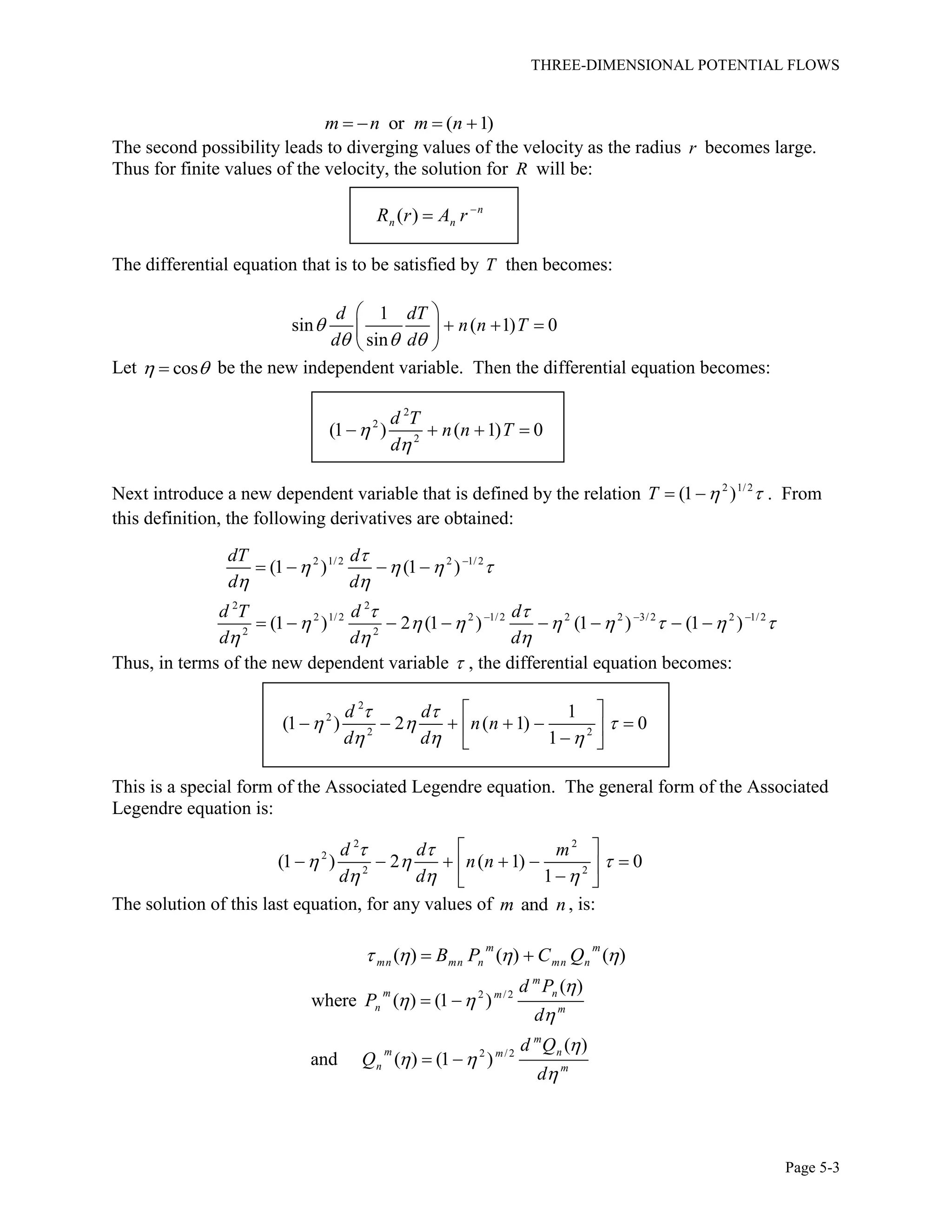 THREE-DIMENSIONAL POTENTIAL FLOWS
Page 5-3
or ( 1)m n m n   
The second possibility leads to diverging values of the velocity as the radius r becomes large.
Thus for finite values of the velocity, the solution for R will be:
( ) n
n nR r A r 

The differential equation that is to be satisfied by T then becomes:
1
sin ( 1) 0
sin
d dT
n n T
d d

  
 
   
 
Let cos  be the new independent variable. Then the differential equation becomes:
2
2
2
(1 ) ( 1) 0
d T
n n T
d


   
Next introduce a new dependent variable that is defined by the relation 2 1/2
(1 )T    . From
this definition, the following derivatives are obtained:
2 1/2 2 1/2
2 2
2 1/2 2 1/2 2 2 3/2 2 1/2
2 2
(1 ) (1 )
(1 ) 2 (1 ) (1 ) (1 )
dT d
d d
d T d d
d d d

   
 
 
       
  

  
   
       
Thus, in terms of the new dependent variable  , the differential equation becomes:
2
2
2 2
1
(1 ) 2 ( 1) 0
1
d d
n n
d d
 
  
  
 
       
This is a special form of the Associated Legendre equation. The general form of the Associated
Legendre equation is:
2 2
2
2 2
(1 ) 2 ( 1) 0
1
d d m
n n
d d
 
  
  
 
       
The solution of this last equation, for any values of andm n, is:
( ) ( ) ( )
m m
mn mn n mn nB P C Q    
2 /2
2 /2
( )
where ( ) (1 )
( )
and ( ) (1 )
m
m nm
n m
m
m nm
n m
d P
P
d
d Q
Q
d

 


 

 
 
 