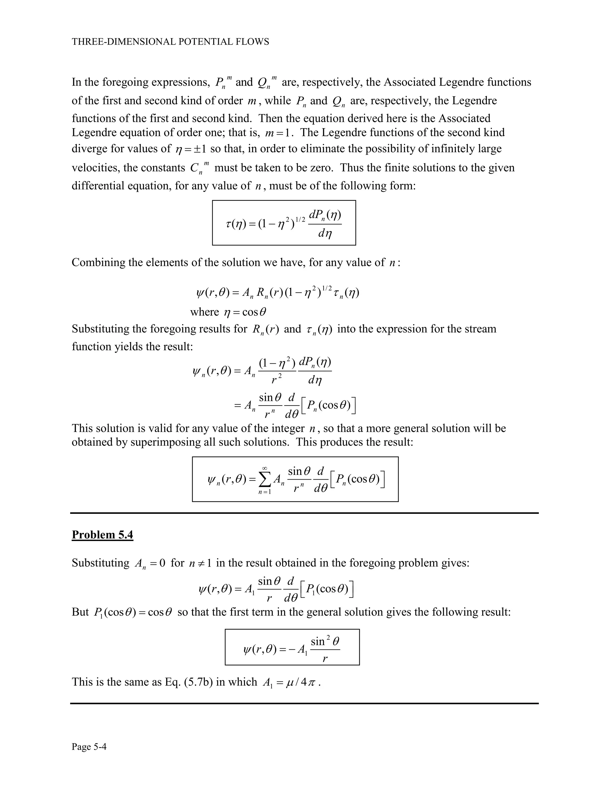 THREE-DIMENSIONAL POTENTIAL FLOWS
Page 5-4
In the foregoing expressions, and
m m
n nP Q are, respectively, the Associated Legendre functions
of the first and second kind of order m , while andn nP Q are, respectively, the Legendre
functions of the first and second kind. Then the equation derived here is the Associated
Legendre equation of order one; that is, 1m  . The Legendre functions of the second kind
diverge for values of 1   so that, in order to eliminate the possibility of infinitely large
velocities, the constants
m
nC must be taken to be zero. Thus the finite solutions to the given
differential equation, for any value of n , must be of the following form:
2 1/2
( )
( ) (1 )
ndP
d

  

 
Combining the elements of the solution we have, for any value of n :
2 1/2
( , ) ( )(1 ) ( )
where cos
n n nr A R r    
 
 

Substituting the foregoing results for ( ) and ( )n nR r   into the expression for the stream
function yields the result:
2
2
( )(1 )
( , )
sin
(cos )
n
n n
n nn
dP
r A
r d
d
A P
r d

 






   
This solution is valid for any value of the integer n , so that a more general solution will be
obtained by superimposing all such solutions. This produces the result:
1
sin
( , ) (cos )n n nn
n
d
r A P
r d

  



   
Problem 5.4
Substituting 0nA  for 1n  in the result obtained in the foregoing problem gives:
1 1
sin
( , ) (cos )
d
r A P
r d

  

   
But 1(cos ) cosP   so that the first term in the general solution gives the following result:
2
1
sin
( , )r A
r

   
This is the same as Eq. (5.7b) in which 1 / 4A   .
 