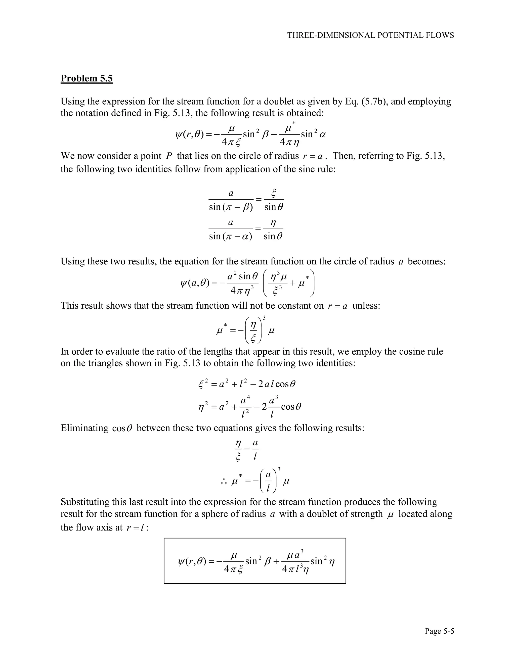 THREE-DIMENSIONAL POTENTIAL FLOWS
Page 5-5
Problem 5.5
Using the expression for the stream function for a doublet as given by Eq. (5.7b), and employing
the notation defined in Fig. 5.13, the following result is obtained:
2 2
*
( , ) sin sin
4 4
r
 
   
  
  
We now consider a point P that lies on the circle of radius r a . Then, referring to Fig. 5.13,
the following two identities follow from application of the sine rule:
sin ( ) sin
sin ( ) sin
a
a

  

  




Using these two results, the equation for the stream function on the circle of radius a becomes:
2 3
3 3
*sin
( , )
4
a
a
  
  
  
 
   
 
This result shows that the stream function will not be constant on r a unless:
3
* 
 

 
  
 
In order to evaluate the ratio of the lengths that appear in this result, we employ the cosine rule
on the triangles shown in Fig. 5.13 to obtain the following two identities:
2 2 2
4 3
2 2
2
2 cos
2 cos
a l al
a a
a
l l
 
 
  
  
Eliminating cos between these two equations gives the following results:
3
*
a
l
a
l


 

 
  
 

Substituting this last result into the expression for the stream function produces the following
result for the stream function for a sphere of radius a with a doublet of strength  located along
the flow axis at r l :
3
2 2
3
( , ) sin sin
4 4
a
r
l
 
   
   
  
 