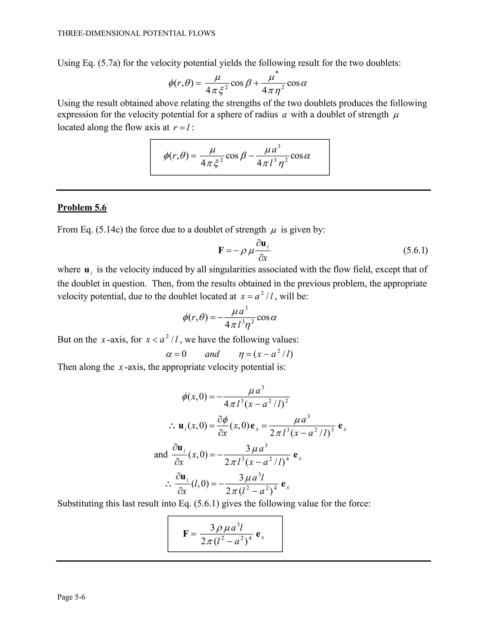 THREE-DIMENSIONAL POTENTIAL FLOWS
Page 5-6
Using Eq. (5.7a) for the velocity potential yields the following result for the two doublets:
2 2
*
( , ) cos cos
4 4
r
 
   
  
 
Using the result obtained above relating the strengths of the two doublets produces the following
expression for the velocity potential for a sphere of radius a with a doublet of strength 
located along the flow axis at r l :
3
2 3 2
( , ) cos cos
4 4
a
r
l
 
   
   
 
Problem 5.6
From Eq. (5.14c) the force due to a doublet of strength  is given by:
(5.6.1)
i
x
 

 

u
F
where iu is the velocity induced by all singularities associated with the flow field, except that of
the doublet in question. Then, from the results obtained in the previous problem, the appropriate
velocity potential, due to the doublet located at 2
/x a l , will be:
3
3 2
( , ) cos
4
a
r
l

  
 
 
But on the x -axis, for 2
/x a l , we have the following values:
2
0 ( / )and x a l   
Then along the x -axis, the appropriate velocity potential is:
3
3 2 2
3
3 2 3
3
3 2 4
3
2 2 4
( ,0)
4 ( / )
( ,0) ( ,0)
2 ( / )
3
and ( ,0)
2 ( / )
3
( ,0)
2 ( )
i x x
i
x
i
x
a
x
l x a l
a
x x
x l x a l
a
x
x l x a l
a l
l
x l a



 





 


 
 

 
 

 
 
u e e
u
e
u
e


Substituting this last result into Eq. (5.6.1) gives the following value for the force:
3
2 2 4
3
2 ( )
x
a l
l a
 



F e
 