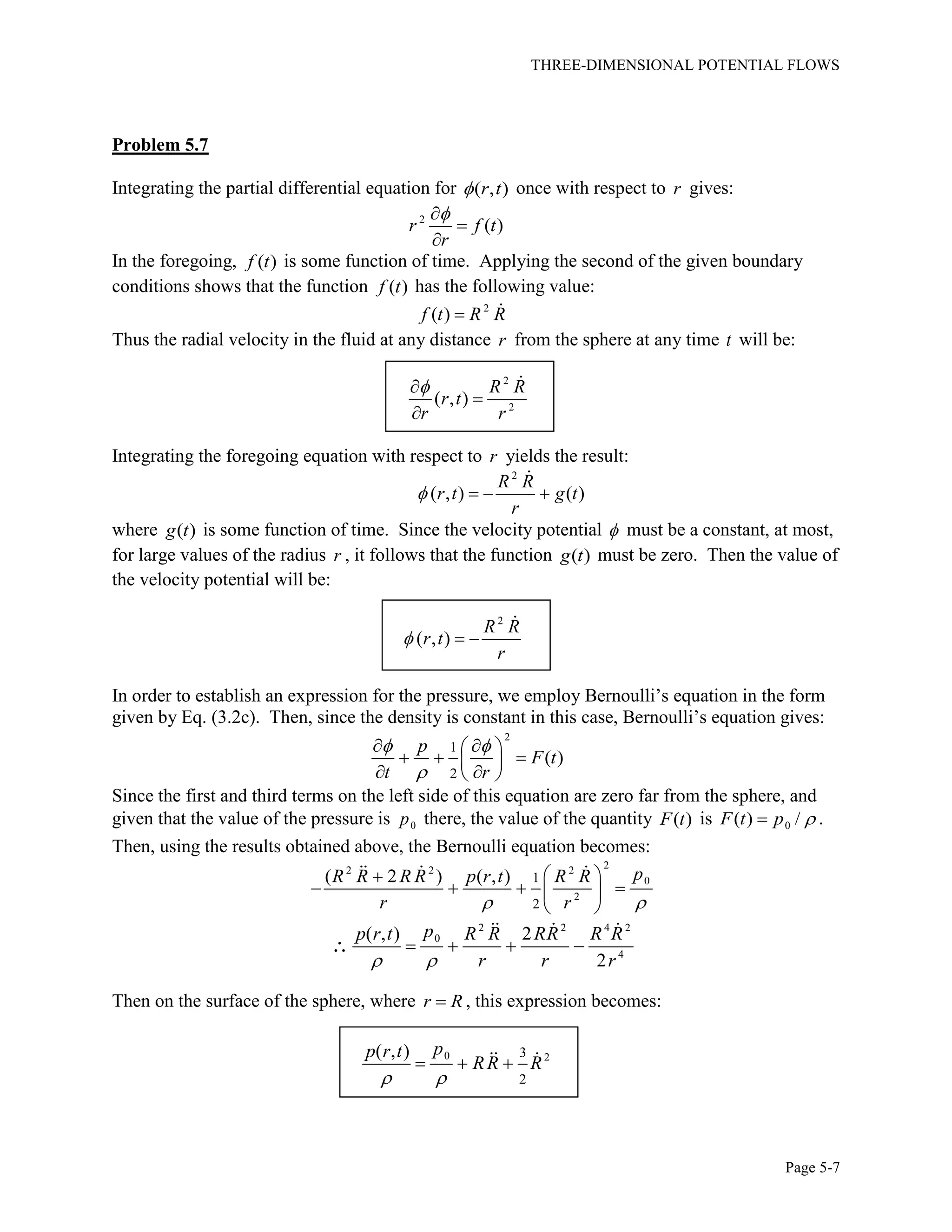 THREE-DIMENSIONAL POTENTIAL FLOWS
Page 5-7
Problem 5.7
Integrating the partial differential equation for ( , )r t once with respect to r gives:
2
( )r f t
r



In the foregoing, ( )f t is some function of time. Applying the second of the given boundary
conditions shows that the function ( )f t has the following value:
2
( )f t R R
Thus the radial velocity in the fluid at any distance r from the sphere at any time t will be:
2
2
( , )
R R
r t
r r



Integrating the foregoing equation with respect to r yields the result:
2
( , ) ( )
R R
r t g t
r
   
where ( )g t is some function of time. Since the velocity potential  must be a constant, at most,
for large values of the radius r , it follows that the function ( )g t must be zero. Then the value of
the velocity potential will be:
2
( , )
R R
r t
r
  
In order to establish an expression for the pressure, we employ Bernoulli’s equation in the form
given by Eq. (3.2c). Then, since the density is constant in this case, Bernoulli’s equation gives:
2
1
2
( )
p
F t
t r
 

  
   
  
Since the first and third terms on the left side of this equation are zero far from the sphere, and
given that the value of the pressure is 0p there, the value of the quantity ( )F t is 0( ) /F t p  .
Then, using the results obtained above, the Bernoulli equation becomes:
22 2 2
0
2
1
2
( 2 ) ( , ) pR R R R p r t R R
r r 
 
    
 
2 2 4 2
0
4
( , ) 2
2
pp r t R R RR R R
r r r 
   
Then on the surface of the sphere, where r R , this expression becomes:
0 23
2
( , ) pp r t
RR R
 
  
 