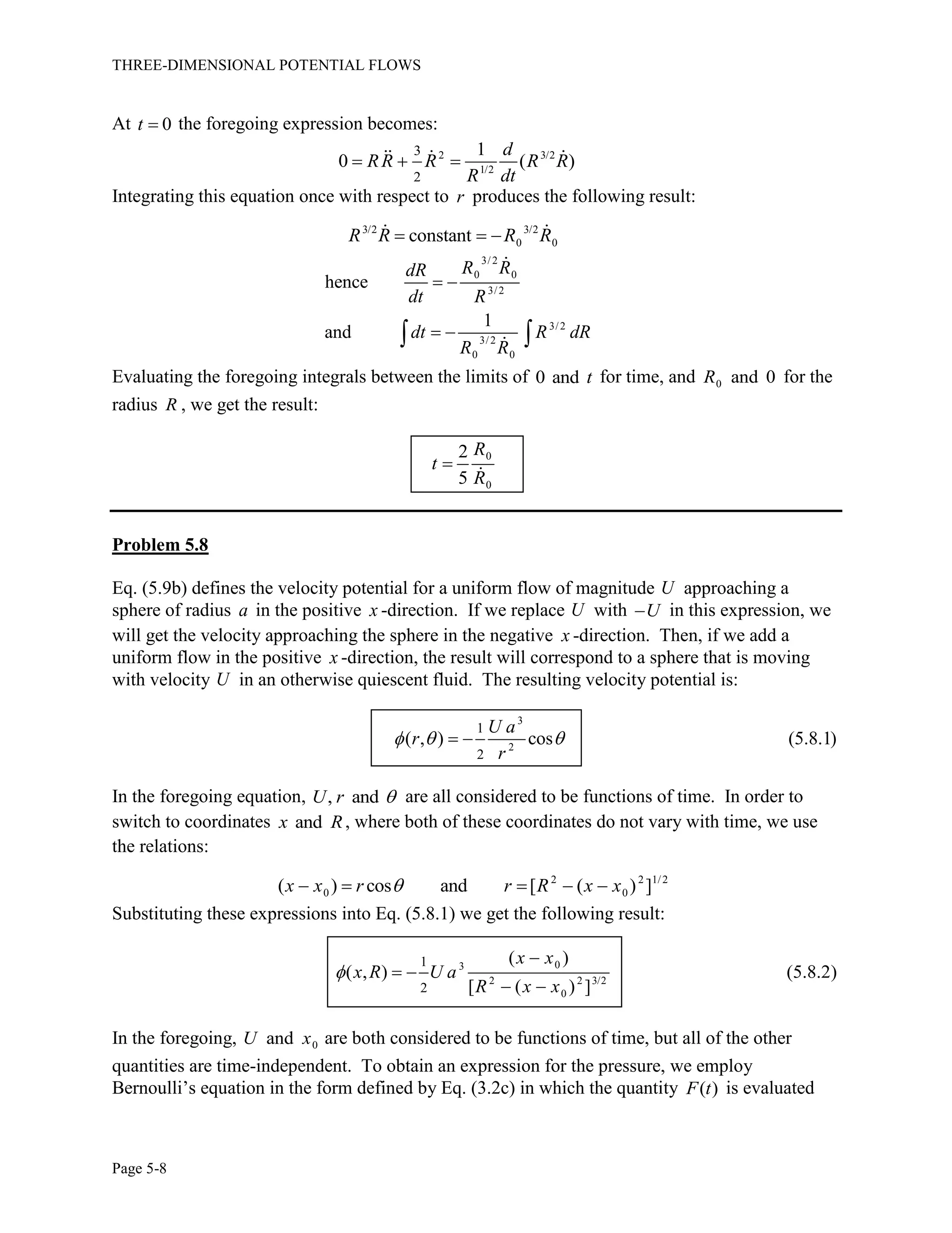 THREE-DIMENSIONAL POTENTIAL FLOWS
Page 5-8
At 0t  the foregoing expression becomes:
2 3/2
1/2
3
2
1
0 ( )
d
RR R R R
R dt
  
Integrating this equation once with respect to r produces the following result:
3/2 3/2
0 0constantR R R R  
3/2
0 0
3/2
3/2
3/2
0 0
hence
1
and
R RdR
dt R
dt R dR
R R
 
  
Evaluating the foregoing integrals between the limits of 0 and t for time, and 0 and 0R for the
radius R , we get the result:
0
0
2
5
R
t
R

Problem 5.8
Eq. (5.9b) defines the velocity potential for a uniform flow of magnitude U approaching a
sphere of radius a in the positive x -direction. If we replace U with U in this expression, we
will get the velocity approaching the sphere in the negative x -direction. Then, if we add a
uniform flow in the positive x -direction, the result will correspond to a sphere that is moving
with velocity U in an otherwise quiescent fluid. The resulting velocity potential is:
3
2
1
2
( , ) cos (5.8.1)
U a
r
r
   
In the foregoing equation, , andU r  are all considered to be functions of time. In order to
switch to coordinates andx R, where both of these coordinates do not vary with time, we use
the relations:
2 2 1/2
0 0( ) cos and [ ( ) ]x x r r R x x    
Substituting these expressions into Eq. (5.8.1) we get the following result:
03
2 2 3/2
0
1
2
( )
( , ) (5.8.2)
[ ( ) ]
x x
x R U a
R x x


 
 
In the foregoing, 0andU x are both considered to be functions of time, but all of the other
quantities are time-independent. To obtain an expression for the pressure, we employ
Bernoulli’s equation in the form defined by Eq. (3.2c) in which the quantity ( )F t is evaluated
 