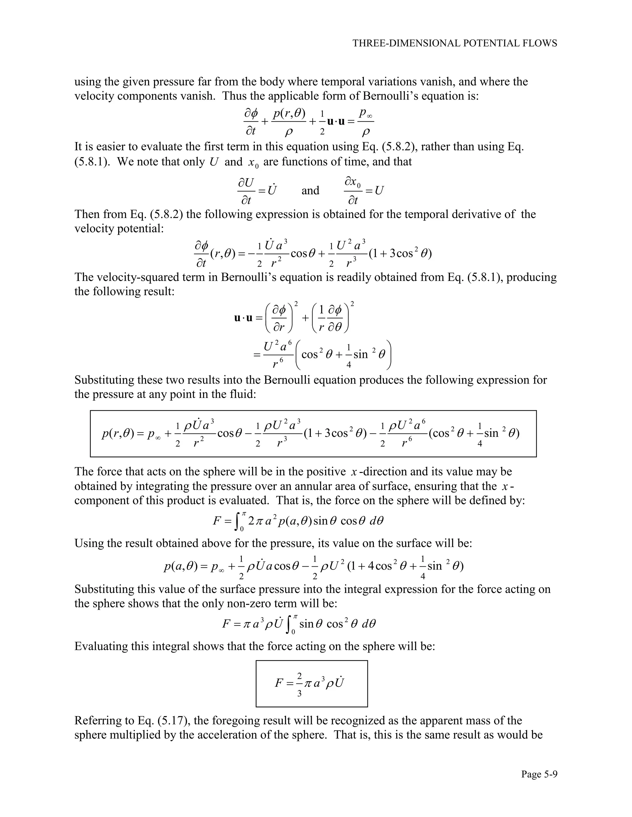 THREE-DIMENSIONAL POTENTIAL FLOWS
Page 5-9
using the given pressure far from the body where temporal variations vanish, and where the
velocity components vanish. Thus the applicable form of Bernoulli’s equation is:
1
2
( , ) pp r
t
 
 

   

u u
It is easier to evaluate the first term in this equation using Eq. (5.8.2), rather than using Eq.
(5.8.1). We note that only 0andU x are functions of time, and that
0
and
xU
U U
t t

 
 
Then from Eq. (5.8.2) the following expression is obtained for the temporal derivative of the
velocity potential:
3 2 3
2
2 3
1 1
2 2
( , ) cos (1 3cos )
U a U a
r
t r r

  

   

The velocity-squared term in Bernoulli’s equation is readily obtained from Eq. (5.8.1), producing
the following result:
2 2
2 6
2 2
6
1
4
1
cos sin
r r
U a
r
 

 
    
     
    
 
  
 
u u
Substituting these two results into the Bernoulli equation produces the following expression for
the pressure at any point in the fluid:
3 2 3 2 6
2 2 2
2 3 6
1 1 1 1
2 2 2 4
( , ) cos (1 3cos ) (cos sin )
U a U a U a
p r p
r r r
  
         
The force that acts on the sphere will be in the positive x -direction and its value may be
obtained by integrating the pressure over an annular area of surface, ensuring that the x -
component of this product is evaluated. That is, the force on the sphere will be defined by:
2
0
2 ( , )sin cosF a p a d

     
Using the result obtained above for the pressure, its value on the surface will be:
2 2 21 1 1
2 2 4
( , ) cos (1 4cos sin )p a p Ua U         
Substituting this value of the surface pressure into the integral expression for the force acting on
the sphere shows that the only non-zero term will be:
3 2
0
sin cosF a U d

     
Evaluating this integral shows that the force acting on the sphere will be:
32
3
F a U 
Referring to Eq. (5.17), the foregoing result will be recognized as the apparent mass of the
sphere multiplied by the acceleration of the sphere. That is, this is the same result as would be
 