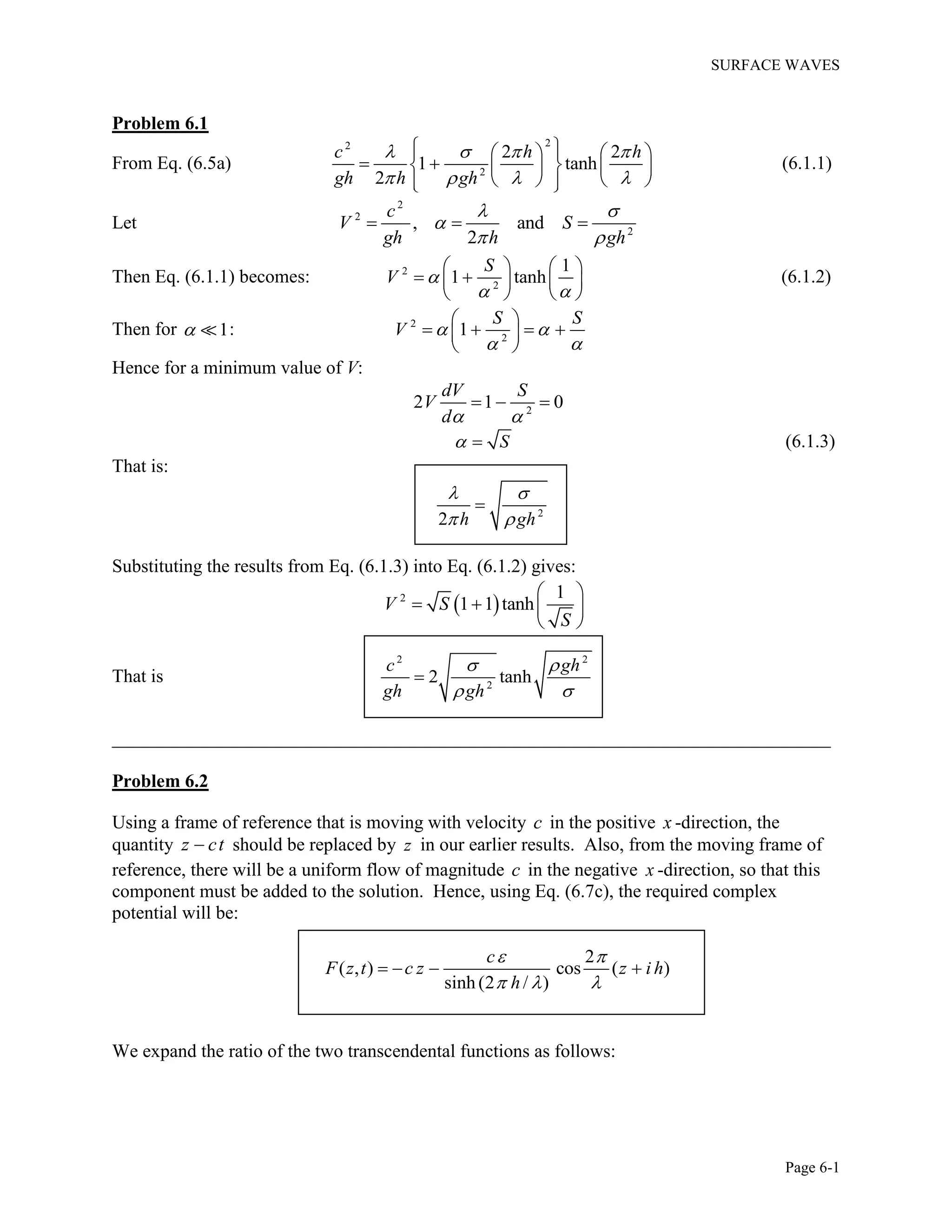 SURFACE WAVES
Page 6-1
Problem 6.1
From Eq. (6.5a)
22
2
2 2
1 tanh
2
c h h
gh h gh
   
   
     
     
     
(6.1.1)
Let
2
2
2
, and
2
c
V S
gh h gh
 

 
  
Then Eq. (6.1.1) becomes: 2
2
1
1 tanh
S
V 
 
   
    
   
(6.1.2)
Then for 1 : 2
2
1
S S
V  
 
 
    
 
Hence for a minimum value of V:
2
2 1 0
dV S
V
d 
  
S  (6.1.3)
That is:
2
2 h gh
 
 

Substituting the results from Eq. (6.1.3) into Eq. (6.1.2) gives:
 2 1
1 1 tanhV S
S
 
   
 
That is
2 2
2
2 tanh
c gh
gh gh
 
 

_____________________________________________________________________________
Problem 6.2
Using a frame of reference that is moving with velocity c in the positive x -direction, the
quantity z ct should be replaced by z in our earlier results. Also, from the moving frame of
reference, there will be a uniform flow of magnitude c in the negative x -direction, so that this
component must be added to the solution. Hence, using Eq. (6.7c), the required complex
potential will be:
2
( , ) cos ( )
sinh (2 / )
c
F z t c z z i h
h
 
  
   
We expand the ratio of the two transcendental functions as follows:
 