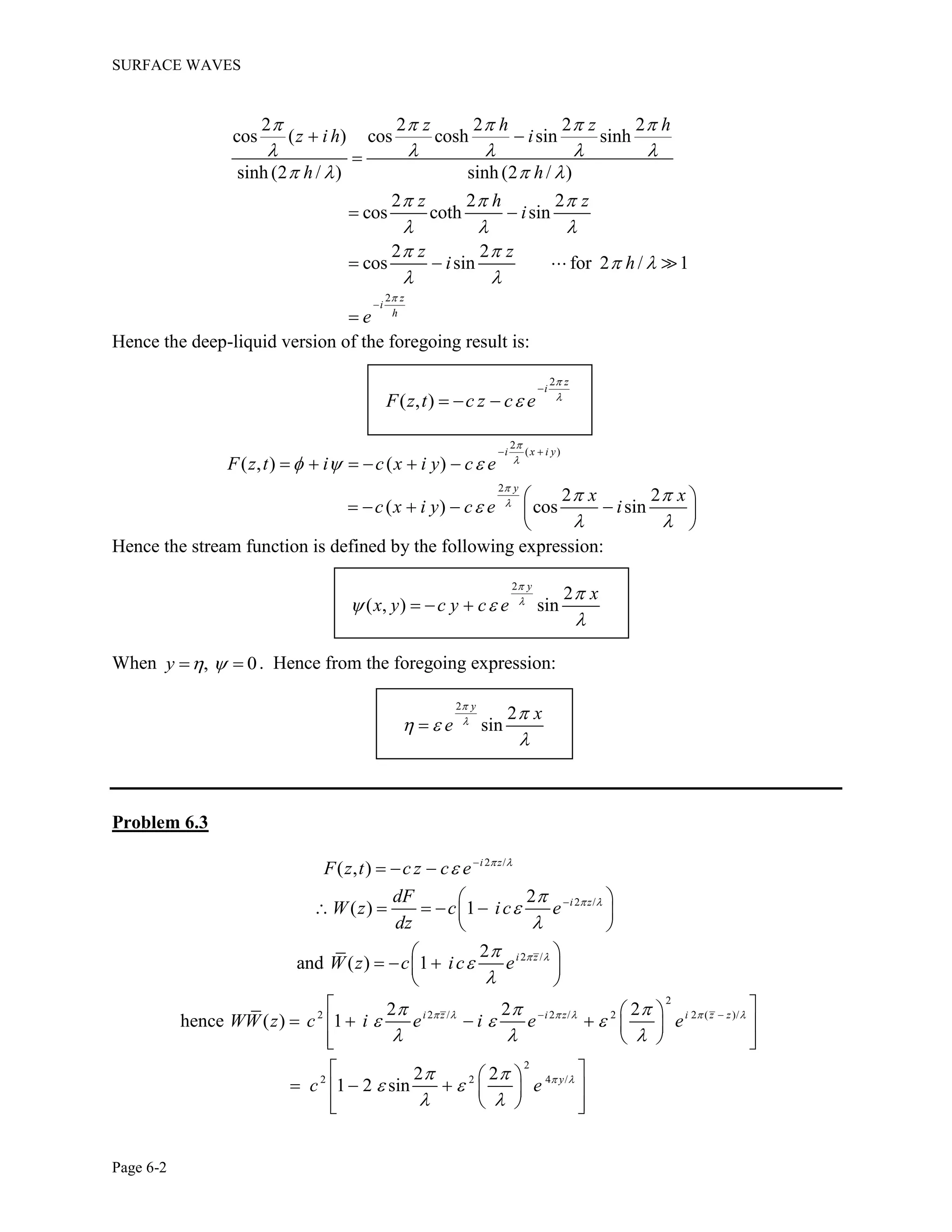 SURFACE WAVES
Page 6-2
2
2 2 2 2 2
cos ( ) cos cosh sin sinh
sinh (2 / ) sinh (2 / )
2 2 2
cos coth sin
2 2
cos sin for 2 / 1
z
i
h
z h z h
z i h i
h h
z h z
i
z z
i h
e

    
    
   
  
  
 
 
 

 

 
  

Hence the deep-liquid version of the foregoing result is:
2
( , )
z
i
F z t c z c e




  
2
( )
2
( , ) ( )
2 2
( ) cos sin
i x i y
y
F z t i c x i y c e
x x
c x i y c e i




  
 

 
 
     
 
     
 
Hence the stream function is defined by the following expression:
2
2
( , ) sin
y
x
x y c y c e



 

  
When , 0y    . Hence from the foregoing expression:
2
2
sin
y
x
e



 


Problem 6.3
2 /
( , ) i z
F z t c z c e  
 
  
2 /
2 /
2
( ) 1
2
and ( ) 1
i z
i z
dF
W z c ic e
dz
W z c ic e
 
 






 
     
 

   
 
2
2 2 / 2 / 2 2 ( )/
2
2 2 4 /
2 2 2
hence ( ) 1
2 2
1 2 sin
i z i z i z z
y
WW z c i e i e e
c e
     
 
  
  
  
 
 
 
 
 
     
   
 
    
   
 