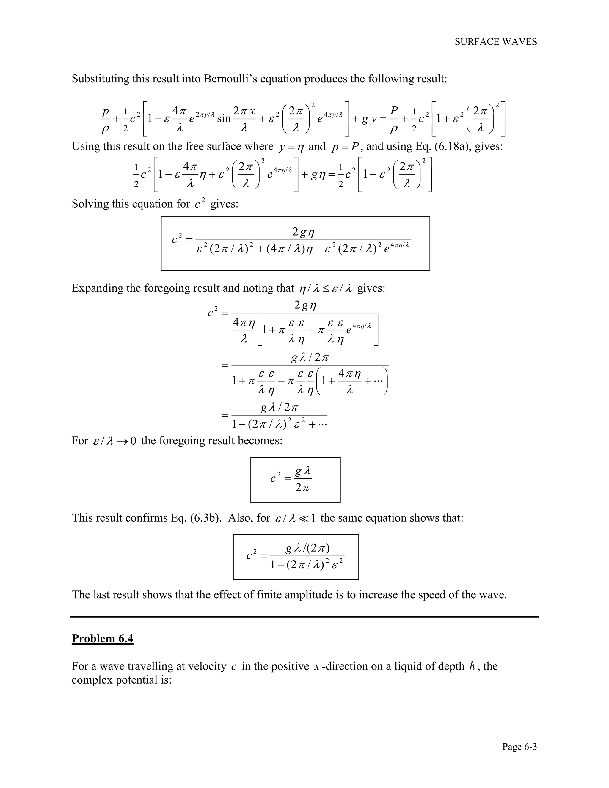 SURFACE WAVES
Page 6-3
Substituting this result into Bernoulli’s equation produces the following result:
2 2
2 2 / 2 4 / 2 21 1
2 2
4 2 2 2
1 sin 1y yp x P
c e e g y c      
  
     
     
            
        
Using this result on the free surface where andy p P  , and using Eq. (6.18a), gives:
2 2
2 2 4 / 2 21 1
2 2
4 2 2
1 1c e g c   
    
  
     
          
        
Solving this equation for 2
c gives:
2
2 2 2 2 4 /
2
(2 / ) (4 / ) (2 / )
g
c
e  

        

 
Expanding the foregoing result and noting that / /    gives:
2
4 /
2 2
2
4
1
/ 2
4
1 1
/ 2
1 (2 / )
g
c
e
g
g
 

    
 
    
 
    
 
    
 
  

 
  
 


     
 

  
For / 0   the foregoing result becomes:
2
2
g
c



This result confirms Eq. (6.3b). Also, for / 1  the same equation shows that:
2
2 2
/(2 )
1 (2 / )
g
c
 
  


The last result shows that the effect of finite amplitude is to increase the speed of the wave.
Problem 6.4
For a wave travelling at velocity c in the positive x -direction on a liquid of depth h , the
complex potential is:
 