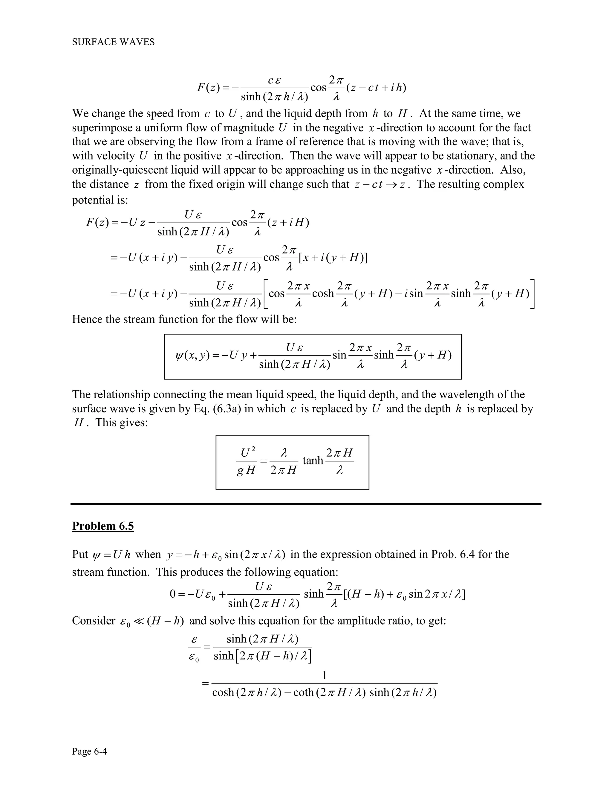 SURFACE WAVES
Page 6-4
2
( ) cos ( )
sinh (2 / )
c
F z z ct i h
h
 
  
   
We change the speed from c to U , and the liquid depth from h to H . At the same time, we
superimpose a uniform flow of magnitude U in the negative x -direction to account for the fact
that we are observing the flow from a frame of reference that is moving with the wave; that is,
with velocity U in the positive x -direction. Then the wave will appear to be stationary, and the
originally-quiescent liquid will appear to be approaching us in the negative x -direction. Also,
the distance z from the fixed origin will change such that z ct z  . The resulting complex
potential is:
2
( ) cos ( )
sinh (2 / )
2
( ) cos [ ( )]
sinh (2 / )
2 2 2 2
( ) cos cosh ( ) sin sinh ( )
sinh (2 / )
U
F z U z z i H
H
U
U x i y x i y H
H
U x x
U x i y y H i y H
H
 
  
 
  
    
     
   
     
 
        
Hence the stream function for the flow will be:
2 2
( , ) sin sinh ( )
sinh(2 / )
U x
x y U y y H
H
  

   
   
The relationship connecting the mean liquid speed, the liquid depth, and the wavelength of the
surface wave is given by Eq. (6.3a) in which c is replaced by U and the depth h is replaced by
H . This gives:
2
2
tanh
2
U H
g H H
 
 

Problem 6.5
Put U h  when 0 sin(2 / )y h x     in the expression obtained in Prob. 6.4 for the
stream function. This produces the following equation:
0 0
2
0 sinh [( ) sin 2 / ]
sinh(2 / )
U
U H h x
H
 
   
  
    
Consider 0 ( )H h  and solve this equation for the amplitude ratio, to get:
 0
sinh (2 / )
sinh 2 ( )/
1
cosh (2 / ) coth (2 / ) sinh (2 / )
H
H h
h H h
  
  
     




 
