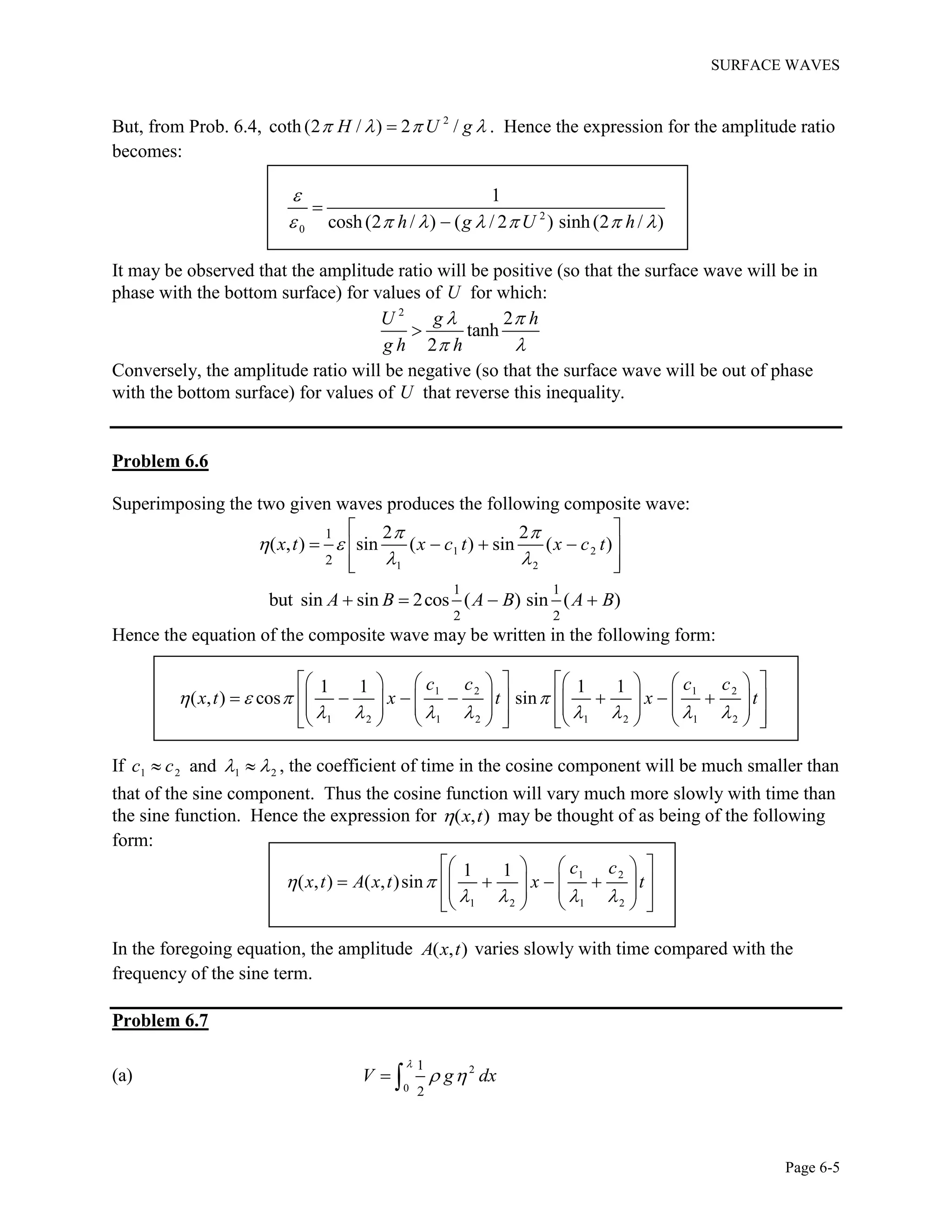 SURFACE WAVES
Page 6-5
But, from Prob. 6.4, 2
coth (2 / ) 2 /H U g    . Hence the expression for the amplitude ratio
becomes:
2
0
1
cosh(2 / ) ( / 2 ) sinh(2 / )h g U h

      


It may be observed that the amplitude ratio will be positive (so that the surface wave will be in
phase with the bottom surface) for values of U for which:
2
2
tanh
2
U g h
g h h
 
 

Conversely, the amplitude ratio will be negative (so that the surface wave will be out of phase
with the bottom surface) for values of U that reverse this inequality.
Problem 6.6
Superimposing the two given waves produces the following composite wave:
1 2
1 2
1
2
2 2
( , ) sin ( ) sin ( )x t x c t x c t
 
 
 
 
    
  
1 1
2 2
but sin sin 2cos ( ) sin ( )A B A B A B   
Hence the equation of the composite wave may be written in the following form:
1 2 1 2
1 2 1 2 1 2 1 2
1 1 1 1
( , ) cos sin
c c c c
x t x t x t   
       
          
                                    
If 1 2 1 2andc c    , the coefficient of time in the cosine component will be much smaller than
that of the sine component. Thus the cosine function will vary much more slowly with time than
the sine function. Hence the expression for ( , )x t may be thought of as being of the following
form:
1 2
1 2 1 2
1 1
( , ) ( , )sin
c c
x t A x t x t 
   
    
               
In the foregoing equation, the amplitude ( , )A x t varies slowly with time compared with the
frequency of the sine term.
Problem 6.7
(a) 2
0
1
2
V g dx

  
 