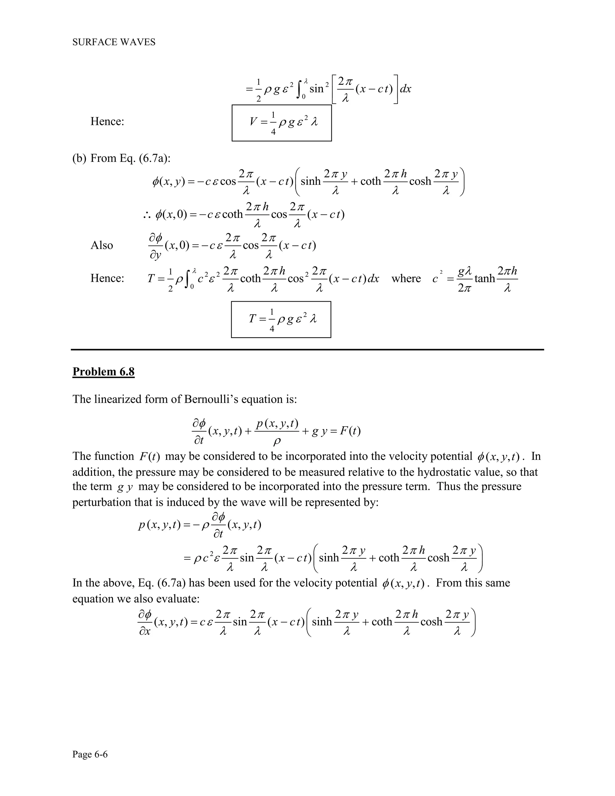 SURFACE WAVES
Page 6-6
2 2
0
1
2
2
sin ( )g x ct dx
 
 

 
   

Hence: 21
4
V g  
(b) From Eq. (6.7a):
2 2 2 2
( , ) cos ( ) sinh coth cosh
y h y
x y c x ct
   
 
   
 
    
 
2 2
( ,0) coth cos ( )
h
x c x ct
 
 
 
  
Also
2 2
( ,0) cos ( )x c x ct
y
  

 

  

Hence:
2
2 2 2
0
1
2
2 2 2 2
coth cos ( ) where tanh
2
h g h
T c x ct dx c
     
 
    
  
21
4
T g  
Problem 6.8
The linearized form of Bernoulli’s equation is:
( , , )
( , , ) ( )
p x y t
x y t g y F t
t



  

The function ( )F t may be considered to be incorporated into the velocity potential ( , , )x y t . In
addition, the pressure may be considered to be measured relative to the hydrostatic value, so that
the term g y may be considered to be incorporated into the pressure term. Thus the pressure
perturbation that is induced by the wave will be represented by:
2
( , , ) ( , , )
2 2 2 2 2
sin ( ) sinh coth cosh
p x y t x y t
t
y h y
c x ct


    
 
    

 

 
   
 
In the above, Eq. (6.7a) has been used for the velocity potential ( , , )x y t . From this same
equation we also evaluate:
2 2 2 2 2
( , , ) sin ( ) sinh coth cosh
y h y
x y t c x ct
x
     

    
  
   
  
 