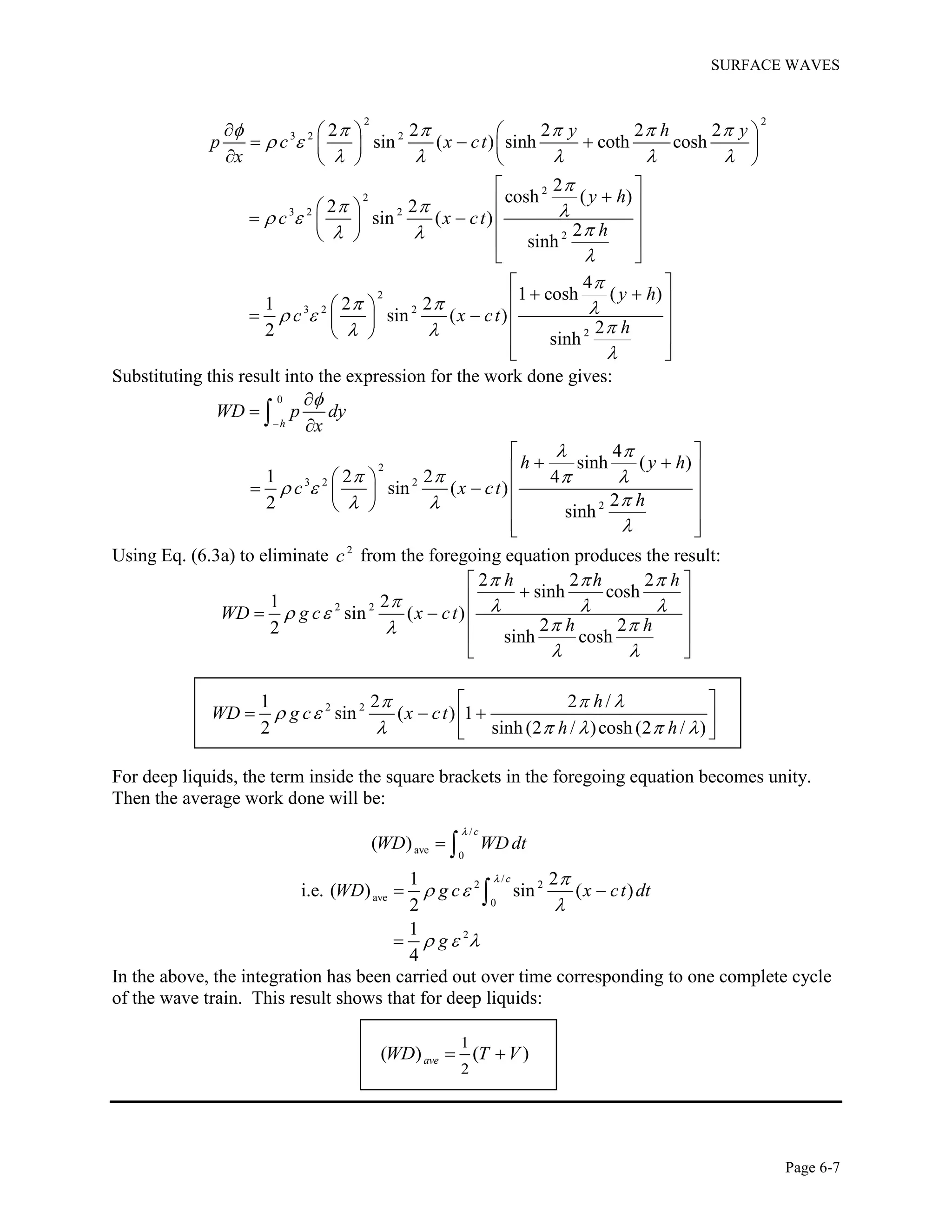 SURFACE WAVES
Page 6-7
2 2
3 2 2
2
2
3 2 2
2
2
3 2 2
2
2 2 2 2 2
sin ( ) sinh coth cosh
2
cosh ( )
2 2
sin ( )
2
sinh
4
1 cosh ( )
1 2 2
sin ( )
22 sinh
y h y
p c x ct
x
y h
c x ct
h
y h
c x ct
h
     
 
    

   
 


   
 

    
     
    
 
  
    
   
 
 
   
    
   
 
Substituting this result into the expression for the work done gives:
0
2
3 2 2
2
4
sinh ( )
1 2 2 4
sin ( )
22 sinh
h
WD p dy
x
h y h
c x ct
h

 
   
 
 





 
   
    
   
  

Using Eq. (6.3a) to eliminate 2
c from the foregoing equation produces the result:
2 2
2 2 2
sinh cosh
1 2
sin ( )
2 22 sinh cosh
h h h
WD g c x ct
h h
  
    
 
 
 
 
   
 
 
2 21 2 2 /
sin ( ) 1
2 sinh (2 / )cosh (2 / )
h
WD g c x ct
h h
  
 
    
 
   
 
For deep liquids, the term inside the square brackets in the foregoing equation becomes unity.
Then the average work done will be:
/
ave
0
( )
c
WD WD dt

 
/
2 2
ave
0
2
1 2
i.e. ( ) sin ( )
2
1
4
c
WD g c x ct dt
g
 
 

  
 


In the above, the integration has been carried out over time corresponding to one complete cycle
of the wave train. This result shows that for deep liquids:
1
2
( ) ( )aveWD T V 
 