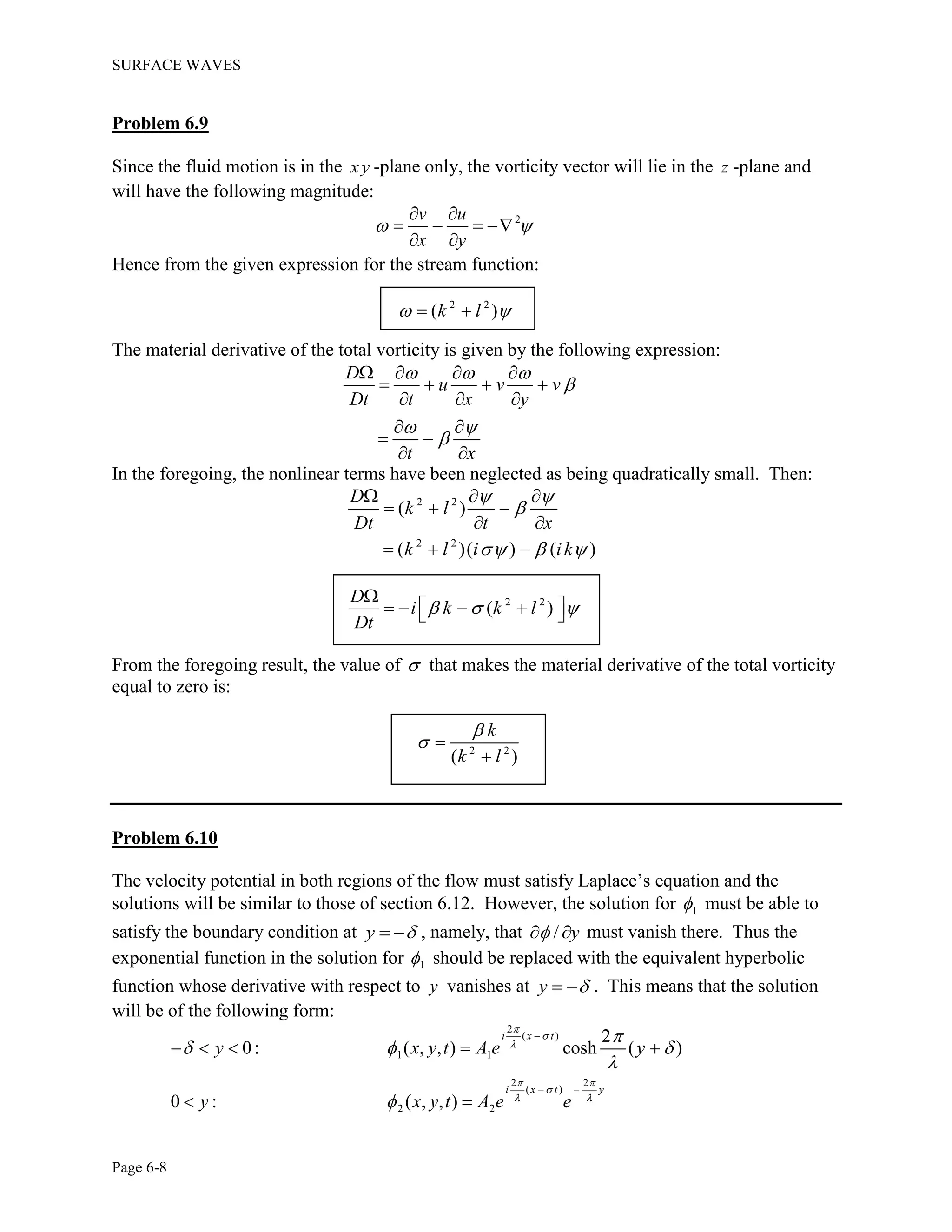 SURFACE WAVES
Page 6-8
Problem 6.9
Since the fluid motion is in the xy -plane only, the vorticity vector will lie in the z -plane and
will have the following magnitude:
2v u
x y
 
 
   
 
Hence from the given expression for the stream function:
2 2
( )k l  
The material derivative of the total vorticity is given by the following expression:
D
u v v
Dt t x y
t x
  

 

   
   
  
 
 
 
In the foregoing, the nonlinear terms have been neglected as being quadratically small. Then:
2 2
2 2
( )
( )( ) ( )
D
k l
Dt t x
k l i ik
 

  
  
  
 
  
2 2
( )
D
i k k l
Dt
  

     
From the foregoing result, the value of  that makes the material derivative of the total vorticity
equal to zero is:
2 2
( )
k
k l

 

Problem 6.10
The velocity potential in both regions of the flow must satisfy Laplace’s equation and the
solutions will be similar to those of section 6.12. However, the solution for 1 must be able to
satisfy the boundary condition at y   , namely, that / y  must vanish there. Thus the
exponential function in the solution for 1 should be replaced with the equivalent hyperbolic
function whose derivative with respect to y vanishes at y   . This means that the solution
will be of the following form:
2
( )
1 1
2 2
( )
2 2
2
0: ( , , ) cosh ( )
0 : ( , , )
i x t
i x t y
y x y t A e y
y x y t A e e



 

 

  



 
    
 
 
