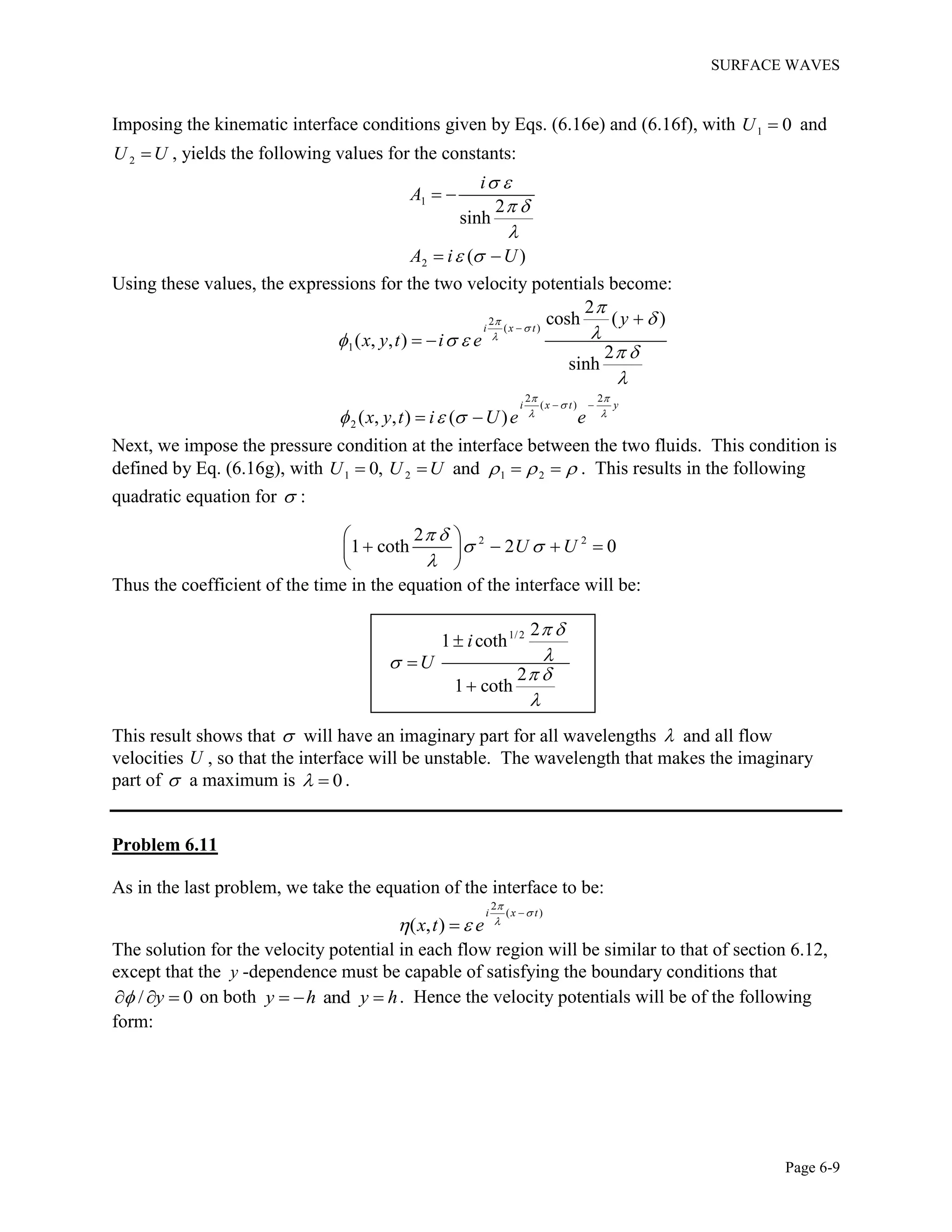 SURFACE WAVES
Page 6-9
Imposing the kinematic interface conditions given by Eqs. (6.16e) and (6.16f), with 1 0U  and
2U U , yields the following values for the constants:
1
2
2
sinh
( )
i
A
A i U
 
 

 
 
 
Using these values, the expressions for the two velocity potentials become:
2
( )
1
2 2
( )
2
2
cosh ( )
( , , )
2
sinh
( , , ) ( )
i x t
i x t y
y
x y t i e
x y t i U e e



 

 


  
 

  

 

 
 
Next, we impose the pressure condition at the interface between the two fluids. This condition is
defined by Eq. (6.16g), with 1 2 1 20, andU U U       . This results in the following
quadratic equation for  :
2 22
1 coth 2 0U U
 
 

 
    
 
Thus the coefficient of the time in the equation of the interface will be:
1/2 2
1 coth
2
1 coth
i
U
 

 




This result shows that  will have an imaginary part for all wavelengths  and all flow
velocities U , so that the interface will be unstable. The wavelength that makes the imaginary
part of  a maximum is 0  .
Problem 6.11
As in the last problem, we take the equation of the interface to be:
2
( )
( , )
i x t
x t e



 


The solution for the velocity potential in each flow region will be similar to that of section 6.12,
except that the y -dependence must be capable of satisfying the boundary conditions that
/ 0y   on both andy h y h   . Hence the velocity potentials will be of the following
form:
 