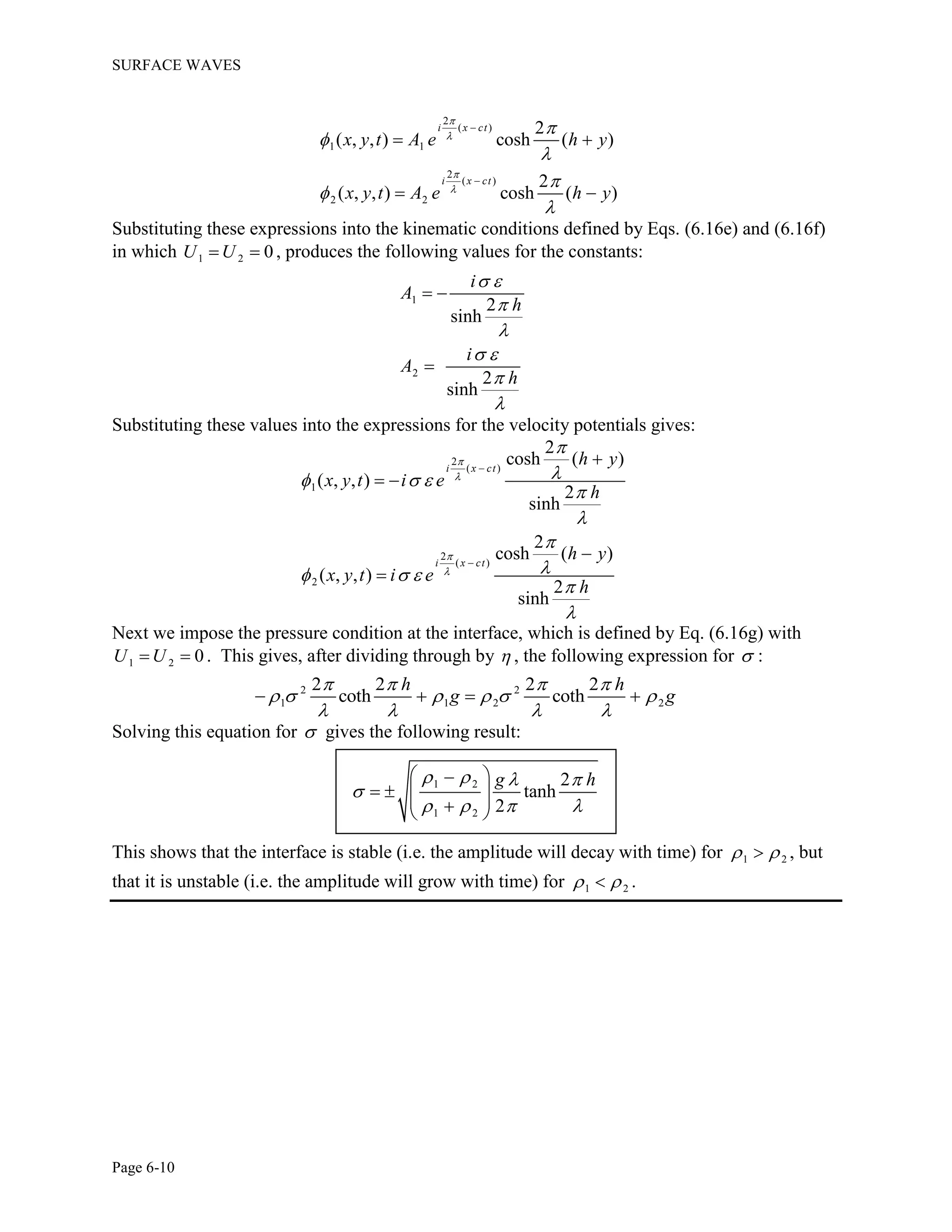 SURFACE WAVES
Page 6-10
2
( )
1 1
2
( )
2 2
2
( , , ) cosh ( )
2
( , , ) cosh ( )
i x ct
i x ct
x y t A e h y
x y t A e h y












 
 
Substituting these expressions into the kinematic conditions defined by Eqs. (6.16e) and (6.16f)
in which 1 2 0U U  , produces the following values for the constants:
1
2
2
sinh
2
sinh
i
A
h
i
A
h
 


 


 

Substituting these values into the expressions for the velocity potentials gives:
2
( )
1
2
( )
2
2
cosh ( )
( , , )
2
sinh
2
cosh ( )
( , , )
2
sinh
i x ct
i x ct
h y
x y t i e
h
h y
x y t i e
h





  



  





 


Next we impose the pressure condition at the interface, which is defined by Eq. (6.16g) with
1 2 0U U  . This gives, after dividing through by  , the following expression for  :
2 2
1 1 2 2
2 2 2 2
coth coth
h h
g g
   
     
   
   
Solving this equation for  gives the following result:
1 2
1 2
2
tanh
2
g h   

   
 
     
This shows that the interface is stable (i.e. the amplitude will decay with time) for 1 2  , but
that it is unstable (i.e. the amplitude will grow with time) for 1 2  .
 