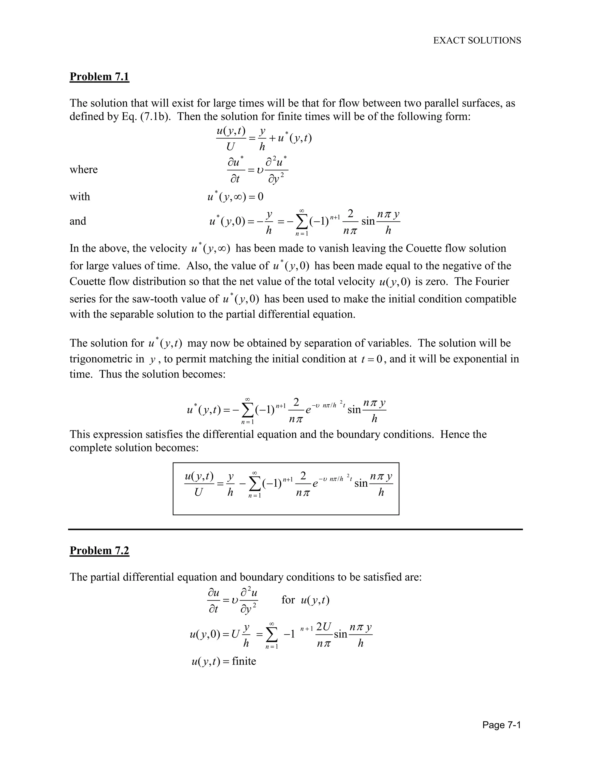 EXACT SOLUTIONS
Page 7-1
Problem 7.1
The solution that will exist for large times will be that for flow between two parallel surfaces, as
defined by Eq. (7.1b). Then the solution for finite times will be of the following form:
*( , )
( , )
u y t y
u y t
U h
where
* 2 *
2
u u
t y
with *
( , ) 0u y
and * 1
1
2
( ,0) ( 1) sinn
n
y n y
u y
h n h
In the above, the velocity *
( , )u y has been made to vanish leaving the Couette flow solution
for large values of time. Also, the value of *
( ,0)u y has been made equal to the negative of the
Couette flow distribution so that the net value of the total velocity ( ,0)u y is zero. The Fourier
series for the saw-tooth value of *
( ,0)u y has been used to make the initial condition compatible
with the separable solution to the partial differential equation.
The solution for *
( , )u y t may now be obtained by separation of variables. The solution will be
trigonometric in y , to permit matching the initial condition at 0t , and it will be exponential in
time. Thus the solution becomes:
2
/* 1
1
2
( , ) ( 1) sinn h tn
n
n y
u y t e
n h
This expression satisfies the differential equation and the boundary conditions. Hence the
complete solution becomes:
2
/1
1
( , ) 2
( 1) sinn h tn
n
u y t y n y
e
U h n h
Problem 7.2
The partial differential equation and boundary conditions to be satisfied are:
2
2
1
1
for ( , )
2
( ,0) 1 sin
( , ) finite
n
n
u u
u y t
t y
y U n y
u y U
h n h
u y t
 