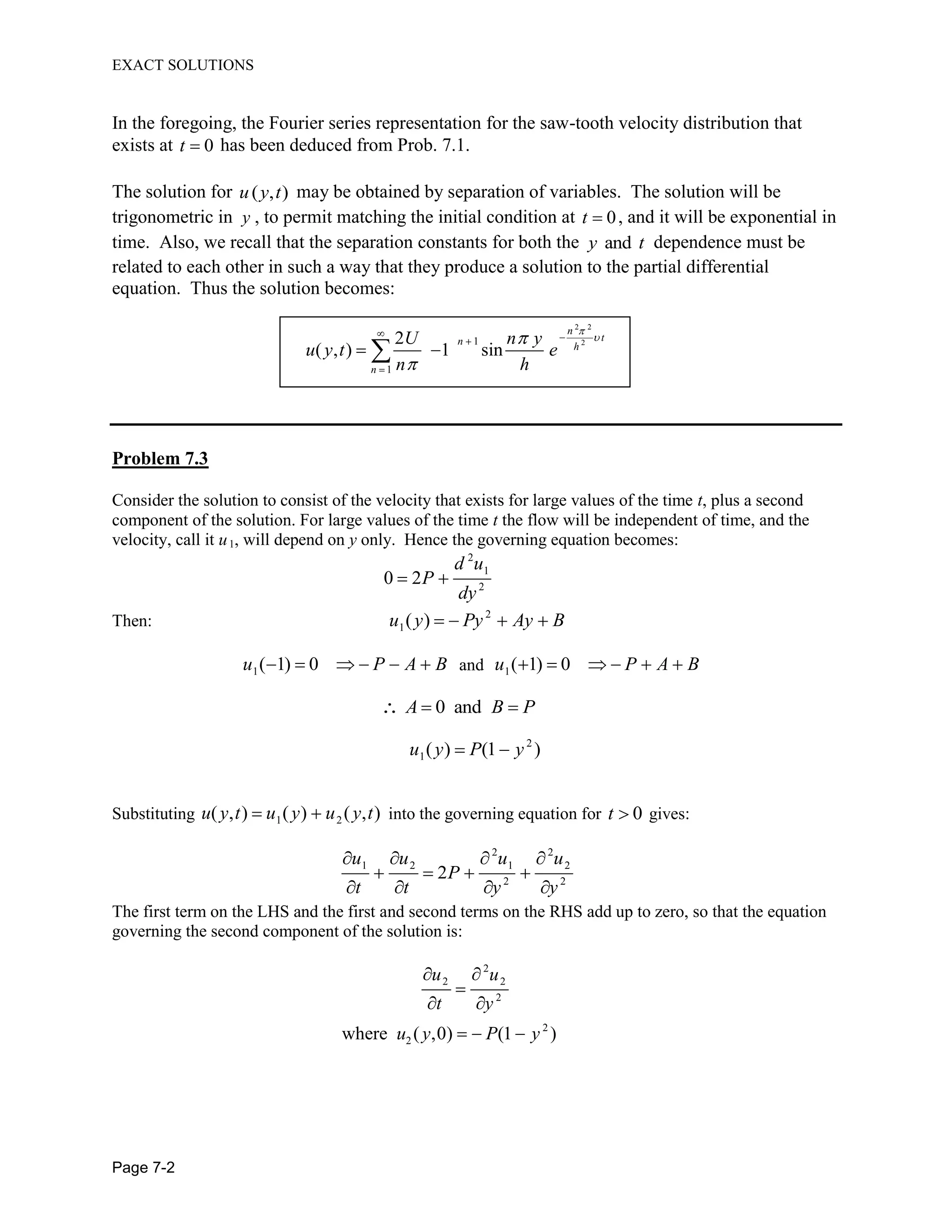 EXACT SOLUTIONS
Page 7-2
In the foregoing, the Fourier series representation for the saw-tooth velocity distribution that
exists at 0t has been deduced from Prob. 7.1.
The solution for ( , )u y t may be obtained by separation of variables. The solution will be
trigonometric in y , to permit matching the initial condition at 0t , and it will be exponential in
time. Also, we recall that the separation constants for both the andy t dependence must be
related to each other in such a way that they produce a solution to the partial differential
equation. Thus the solution becomes:
2 2
21
1
2
( , ) 1 sin
n
tn h
n
U n y
u y t e
n h
Problem 7.3
Consider the solution to consist of the velocity that exists for large values of the time t, plus a second
component of the solution. For large values of the time t the flow will be independent of time, and the
velocity, call it u1, will depend on y only. Hence the governing equation becomes:
2
1
2
0 2
d u
P
dy
Then: 2
1( )u y Py Ay B
1( 1) 0u P A B and 1( 1) 0u P A B
0 andA B P
2
1( ) (1 )u y P y
Substituting 1 2( , ) ( ) ( , )u y t u y u y t into the governing equation for 0t gives:
2 2
1 2 1 2
2 2
2
u u u u
P
t t y y
The first term on the LHS and the first and second terms on the RHS add up to zero, so that the equation
governing the second component of the solution is:
2
2 2
2
2
2where ( ,0) (1 )
u u
t y
u y P y
 