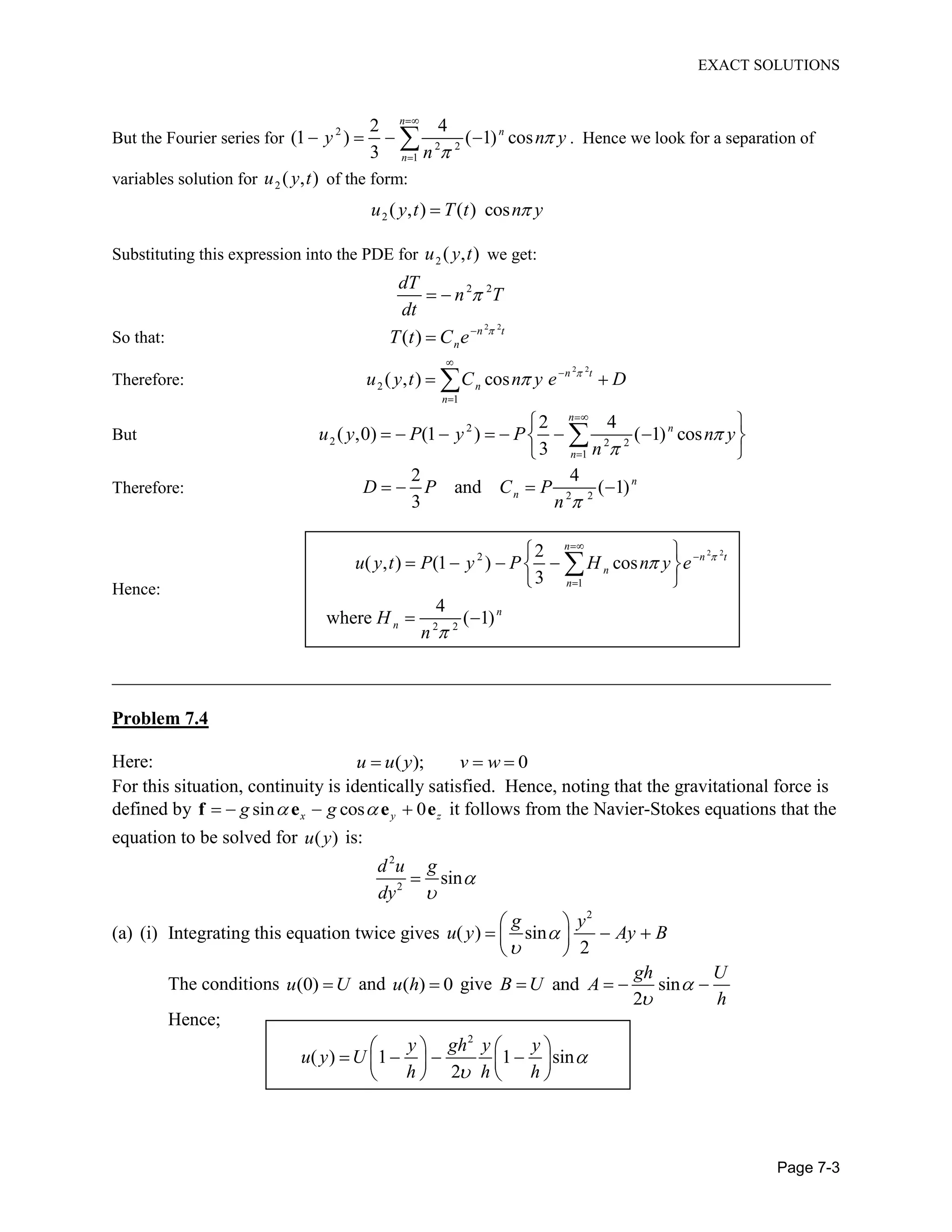 EXACT SOLUTIONS
Page 7-3
But the Fourier series for 2
2 2
1
2 4
(1 ) ( 1) cos
3
n
n
n
y n y
n
. Hence we look for a separation of
variables solution for 2 ( , )u y t of the form:
2 ( , ) ( ) cosu y t T t n y
Substituting this expression into the PDE for 2 ( , )u y t we get:
2 2dT
n T
dt
So that:
2 2
( ) n t
nT t C e
Therefore:
2 2
2
1
( , ) cos n t
n
n
u y t C n y e D
But 2
2 2 2
1
2 4
( ,0) (1 ) ( 1) cos
3
n
n
n
u y P y P n y
n
Therefore: 2 2
2 4
and ( 1)
3
n
nD P C P
n
Hence:
2 2
2
1
2 2
2
( , ) (1 ) cos
3
4
where ( 1)
n
n t
n
n
n
n
u y t P y P H n y e
H
n
_____________________________________________________________________________
Problem 7.4
Here: ( ); 0u u y v w
For this situation, continuity is identically satisfied. Hence, noting that the gravitational force is
defined by sin cos 0x y zg gf e e e it follows from the Navier-Stokes equations that the
equation to be solved for ( )u y is:
2
2
sin
d u g
dy
(a) (i) Integrating this equation twice gives
2
( ) sin
2
g y
u y Ay B
The conditions (0)u U and ( ) 0u h give and sin
2
gh U
B U A
h
Hence;
2
( ) 1 1 sin
2
y gh y y
u y U
h h h
 