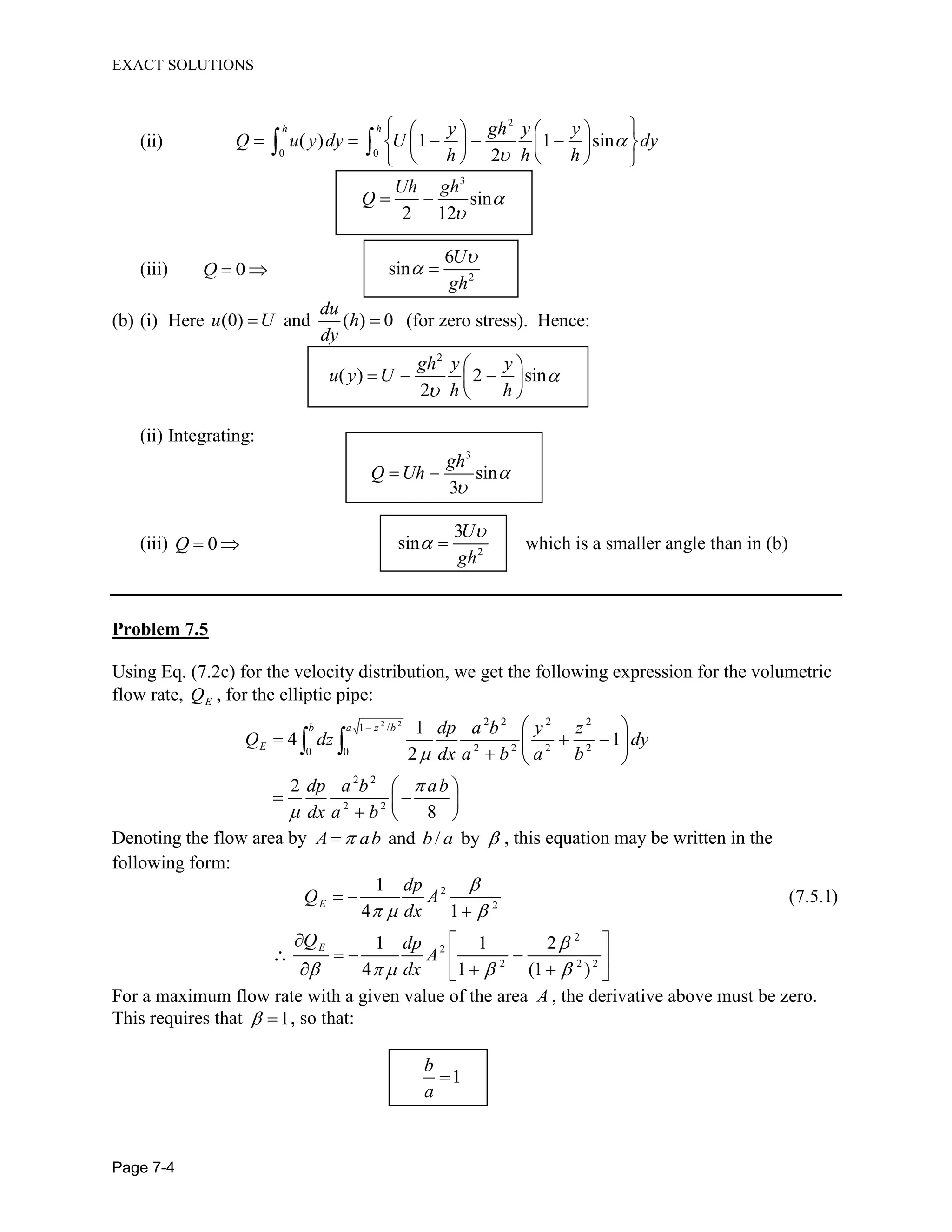EXACT SOLUTIONS
Page 7-4
(ii)
2
0 0
( ) 1 1 sin
2
h h y gh y y
Q u y dy U dy
h h h
3
sin
2 12
Uh gh
Q
(iii) 0Q 2
6
sin
U
gh
(b) (i) Here (0) and ( ) 0
du
u U h
dy
(for zero stress). Hence:
2
( ) 2 sin
2
gh y y
u y U
h h
(ii) Integrating:
3
sin
3
gh
Q Uh
(iii) 0Q 2
3
sin
U
gh
which is a smaller angle than in (b)
Problem 7.5
Using Eq. (7.2c) for the velocity distribution, we get the following expression for the volumetric
flow rate, EQ , for the elliptic pipe:
2 2 2 2 2 2
1 /
2 2 2 20 0
2 2
2 2
1
4 1
2
2
8
b a z b
E
dp a b y z
Q dz dy
dx a b a b
dp a b ab
dx a b
Denoting the flow area by and / byA ab b a , this equation may be written in the
following form:
2
2
2
2
2 2 2
1
(7.5.1)
4 1
1 1 2
4 1 (1 )
E
E
dp
Q A
dx
Q dp
A
dx
For a maximum flow rate with a given value of the area A , the derivative above must be zero.
This requires that 1, so that:
1
b
a
 