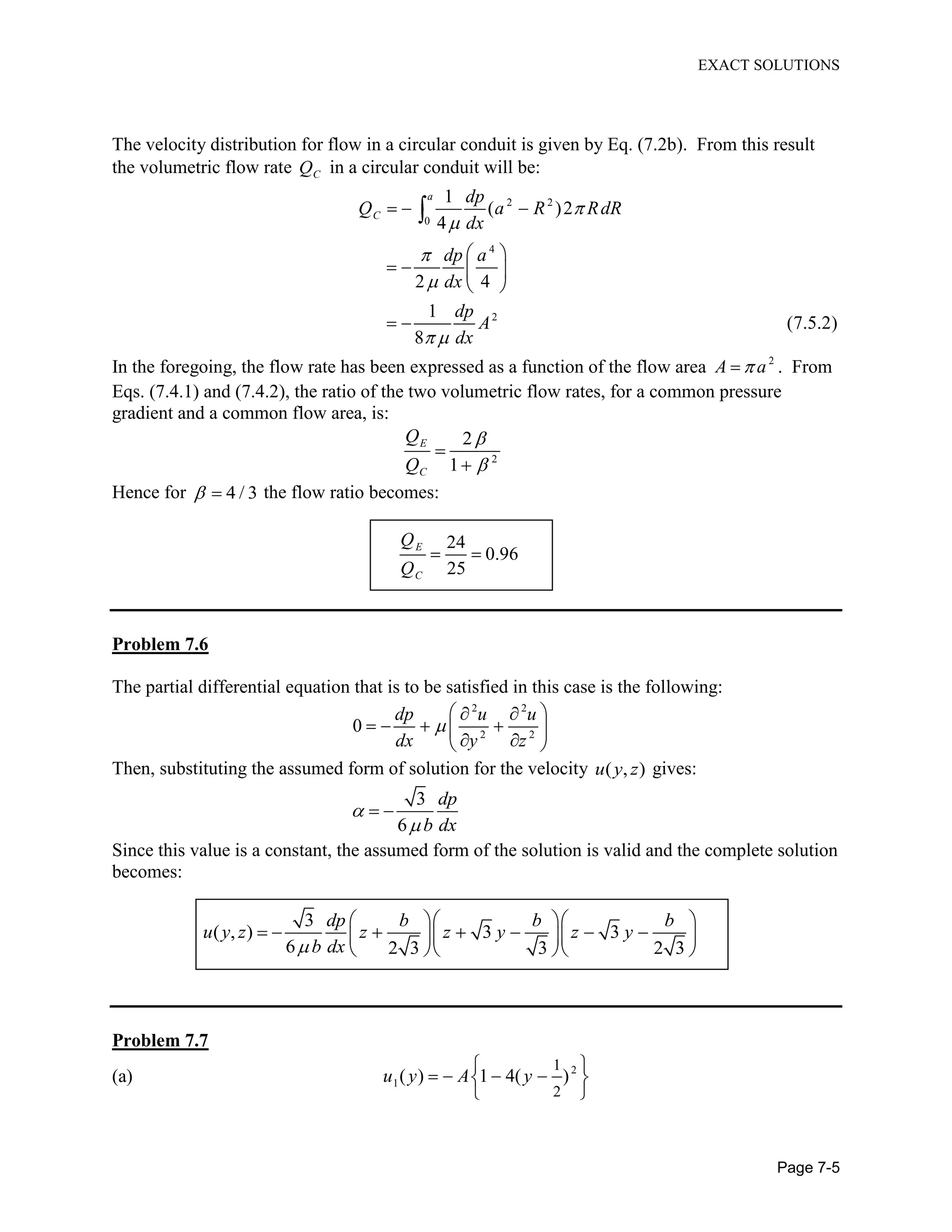 EXACT SOLUTIONS
Page 7-5
The velocity distribution for flow in a circular conduit is given by Eq. (7.2b). From this result
the volumetric flow rate CQ in a circular conduit will be:
2 2
0
4
2
1
( )2
4
2 4
1
(7.5.2)
8
a
C
dp
Q a R RdR
dx
dp a
dx
dp
A
dx
In the foregoing, the flow rate has been expressed as a function of the flow area 2
A a . From
Eqs. (7.4.1) and (7.4.2), the ratio of the two volumetric flow rates, for a common pressure
gradient and a common flow area, is:
2
2
1
E
C
Q
Q
Hence for 4 / 3 the flow ratio becomes:
24
0.96
25
E
C
Q
Q
Problem 7.6
The partial differential equation that is to be satisfied in this case is the following:
2 2
2 2
0
dp u u
dx y z
Then, substituting the assumed form of solution for the velocity ( , )u y z gives:
3
6
dp
b dx
Since this value is a constant, the assumed form of the solution is valid and the complete solution
becomes:
3
( , ) 3 3
6 2 3 3 2 3
dp b b b
u y z z z y z y
b dx
Problem 7.7
(a) 2
1
1
2
( ) 1 4( )u y A y
 