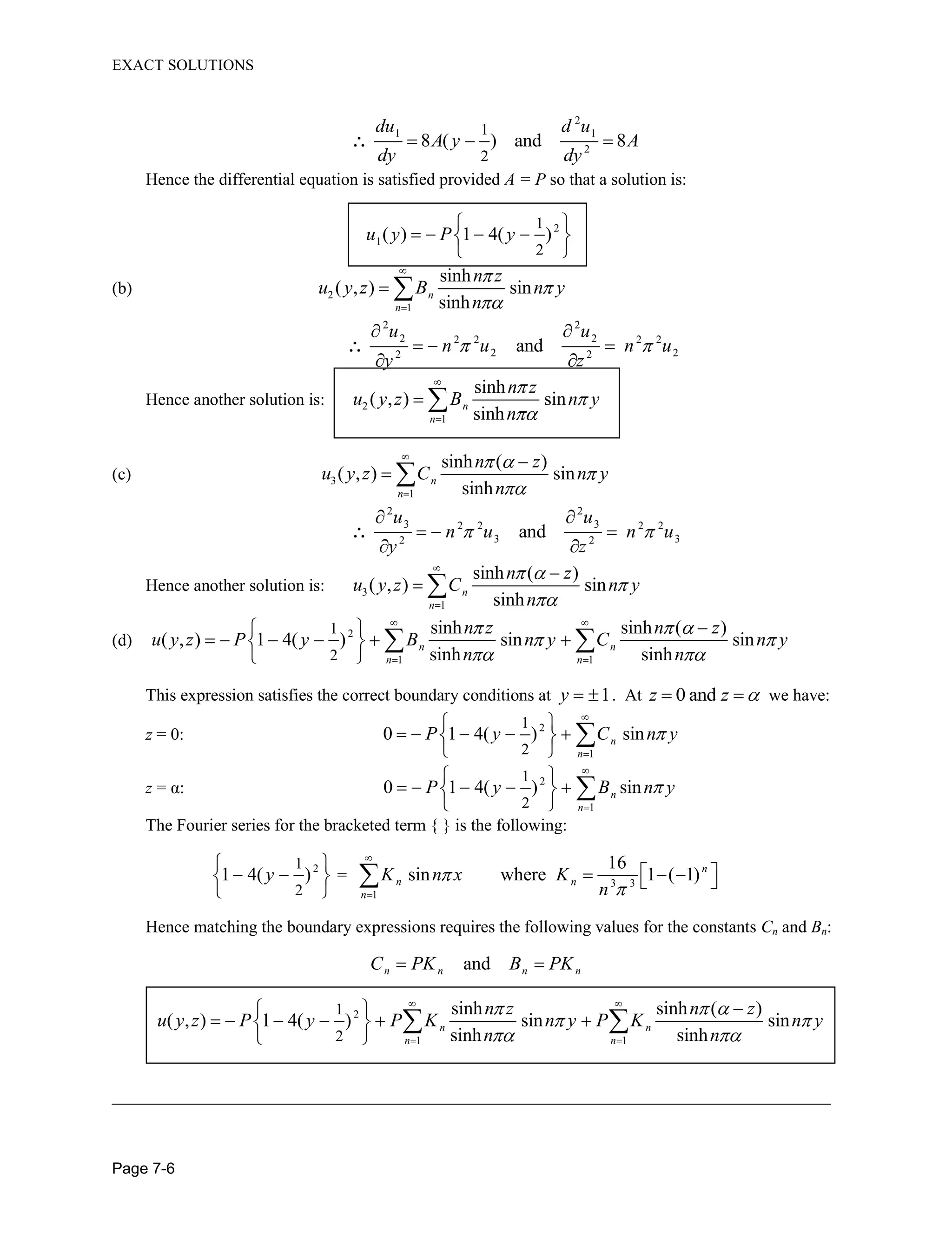 EXACT SOLUTIONS
Page 7-6
2
1 1
2
1
2
8 ( ) and 8
du d u
A y A
dy dy
Hence the differential equation is satisfied provided A = P so that a solution is:
2
1
1
2
( ) 1 4( )u y P y
(b) 2
1
sinh
( , ) sin
sinh
n
n
n z
u y z B n y
n
2 2
2 22 2 2 2
2 22 2
and
u u
n u n u
y z
Hence another solution is: 2
1
sinh
( , ) sin
sinh
n
n
n z
u y z B n y
n
(c) 3
1
sinh ( )
( , ) sin
sinh
n
n
n z
u y z C n y
n
2 2
3 32 2 2 2
3 32 2
and
u u
n u n u
y z
Hence another solution is: 3
1
sinh ( )
( , ) sin
sinh
n
n
n z
u y z C n y
n
(d) 2
1 1
1
2
sinh sinh ( )
( , ) 1 4( ) sin sin
sinh sinh
n n
n n
n z n z
u y z P y B n y C n y
n n
This expression satisfies the correct boundary conditions at 1y . At 0 andz z we have:
z = 0: 2
1
1
2
0 1 4( ) sinn
n
P y C n y
z = α: 2
1
1
2
0 1 4( ) sinn
n
P y B n y
The Fourier series for the bracketed term { } is the following:
21
2
1 4( )y = 3 3
1
16
sin where 1 ( 1)n
n n
n
K n x K
n
Hence matching the boundary expressions requires the following values for the constants Cn and Bn:
andn n n nC PK B PK
2
1 1
1
2
sinh sinh ( )
( , ) 1 4( ) sin sin
sinh sinh
n n
n n
n z n z
u y z P y P K n y P K n y
n n
_____________________________________________________________________________
 