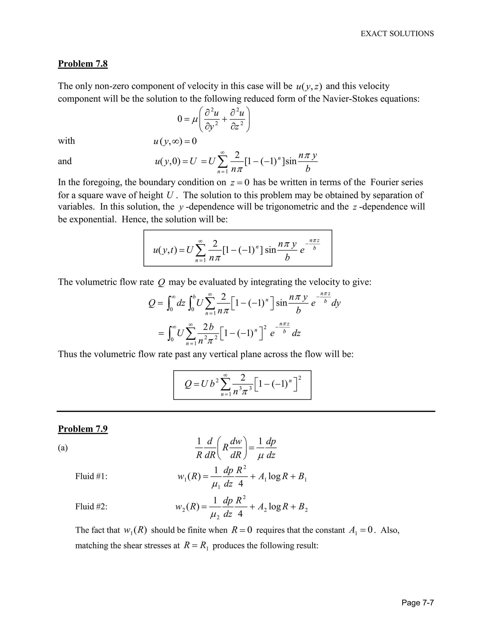 EXACT SOLUTIONS
Page 7-7
Problem 7.8
The only non-zero component of velocity in this case will be ( , )u y z and this velocity
component will be the solution to the following reduced form of the Navier-Stokes equations:
2 2
2 2
0
u u
y z
with ( , ) 0u y
and
1
2
( ,0) [1 ( 1) ]sinn
n
n y
u y U U
n b
In the foregoing, the boundary condition on 0z has be written in terms of the Fourier series
for a square wave of height U . The solution to this problem may be obtained by separation of
variables. In this solution, the y -dependence will be trigonometric and the z -dependence will
be exponential. Hence, the solution will be:
1
2
( , ) [1 ( 1) ] sin
n z
n b
n
n y
u y t U e
n b
The volumetric flow rate Q may be evaluated by integrating the velocity to give:
0 0
1
2
2 20
1
2
1 ( 1) sin
2
1 ( 1)
n z
b
n b
n
n z
n b
n
n y
Q dz U e dy
n b
b
U e dz
n
Thus the volumetric flow rate past any vertical plane across the flow will be:
22
3 3
1
2
1 ( 1)n
n
Q U b
n
Problem 7.9
(a)
1 1d dw dp
R
R dR dR dz
Fluid #1:
2
1 1 1
1
1
( ) log
4
dp R
w R A R B
dz
Fluid #2:
2
2 2 2
2
1
( ) log
4
dp R
w R A R B
dz
The fact that 1( )w R should be finite when 0R requires that the constant 1 0A . Also,
matching the shear stresses at 1R R produces the following result:
 