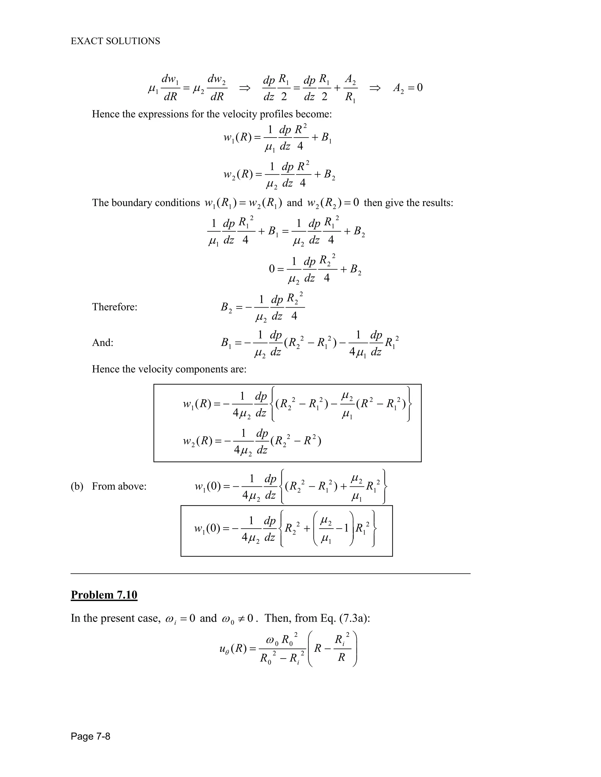 EXACT SOLUTIONS
Page 7-8
1 2 1 1 2
1 2 2
1
0
2 2
dw dw R R Adp dp
A
dR dR dz dz R
Hence the expressions for the velocity profiles become:
2
1 1
1
1
( )
4
dp R
w R B
dz
2
2 2
2
1
( )
4
dp R
w R B
dz
The boundary conditions 1 1 2 1( ) ( )w R w R and 2 2( ) 0w R then give the results:
2 2
1 1
1 2
1 2
1 1
4 4
R Rdp dp
B B
dz dz
2
2
2
2
1
0
4
Rdp
B
dz
Therefore:
2
2
2
2
1
4
Rdp
B
dz
And: 2 2 2
1 2 1 1
2 1
1 1
( )
4
dp dp
B R R R
dz dz
Hence the velocity components are:
22 2 2 2
1 2 1 1
2 1
2 2
2 2
2
1
( ) ( ) ( )
4
1
( ) ( )
4
dp
w R R R R R
dz
dp
w R R R
dz
(b) From above:
22 2 2
1 2 1 1
2 1
1
(0) ( )
4
dp
w R R R
dz
22 2
1 2 1
2 1
1
(0) 1
4
dp
w R R
dz
__________________________________________________________________________
Problem 7.10
In the present case, 00 and 0i . Then, from Eq. (7.3a):
2 2
0 0
2 2
0
( )
i
i
R R
u R R
RR R
 