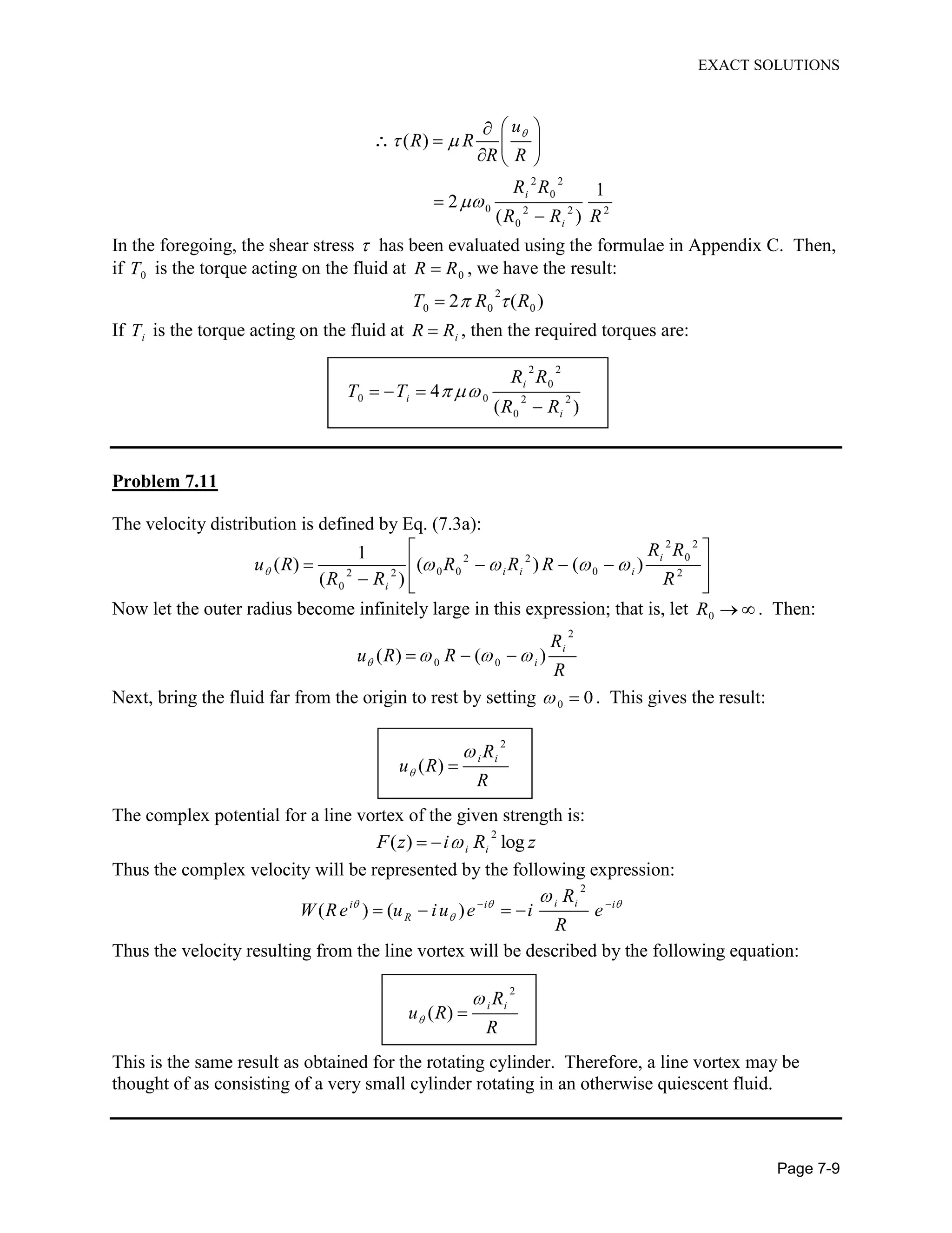EXACT SOLUTIONS
Page 7-9
2 2
0
0 2 2 2
0
( )
1
2
( )
i
i
u
R R
R R
R R
R R R
In the foregoing, the shear stress has been evaluated using the formulae in Appendix C. Then,
if 0T is the torque acting on the fluid at 0R R , we have the result:
2
0 0 02 ( )T R R
If iT is the torque acting on the fluid at iR R , then the required torques are:
2 2
0
0 0 2 2
0
4
( )
i
i
i
R R
T T
R R
Problem 7.11
The velocity distribution is defined by Eq. (7.3a):
2 2
02 2
0 0 02 2 2
0
1
( ) ( ) ( )
( )
i
i i i
i
R R
u R R R R
R R R
Now let the outer radius become infinitely large in this expression; that is, let 0R . Then:
2
0 0( ) ( )
i
i
R
u R R
R
Next, bring the fluid far from the origin to rest by setting 0 0. This gives the result:
2
( )
i iR
u R
R
The complex potential for a line vortex of the given strength is:
2
( ) logi iF z i R z
Thus the complex velocity will be represented by the following expression:
2
( ) ( )
i ii i i
R
R
W Re u iu e i e
R
Thus the velocity resulting from the line vortex will be described by the following equation:
2
( )
i iR
u R
R
This is the same result as obtained for the rotating cylinder. Therefore, a line vortex may be
thought of as consisting of a very small cylinder rotating in an otherwise quiescent fluid.
 