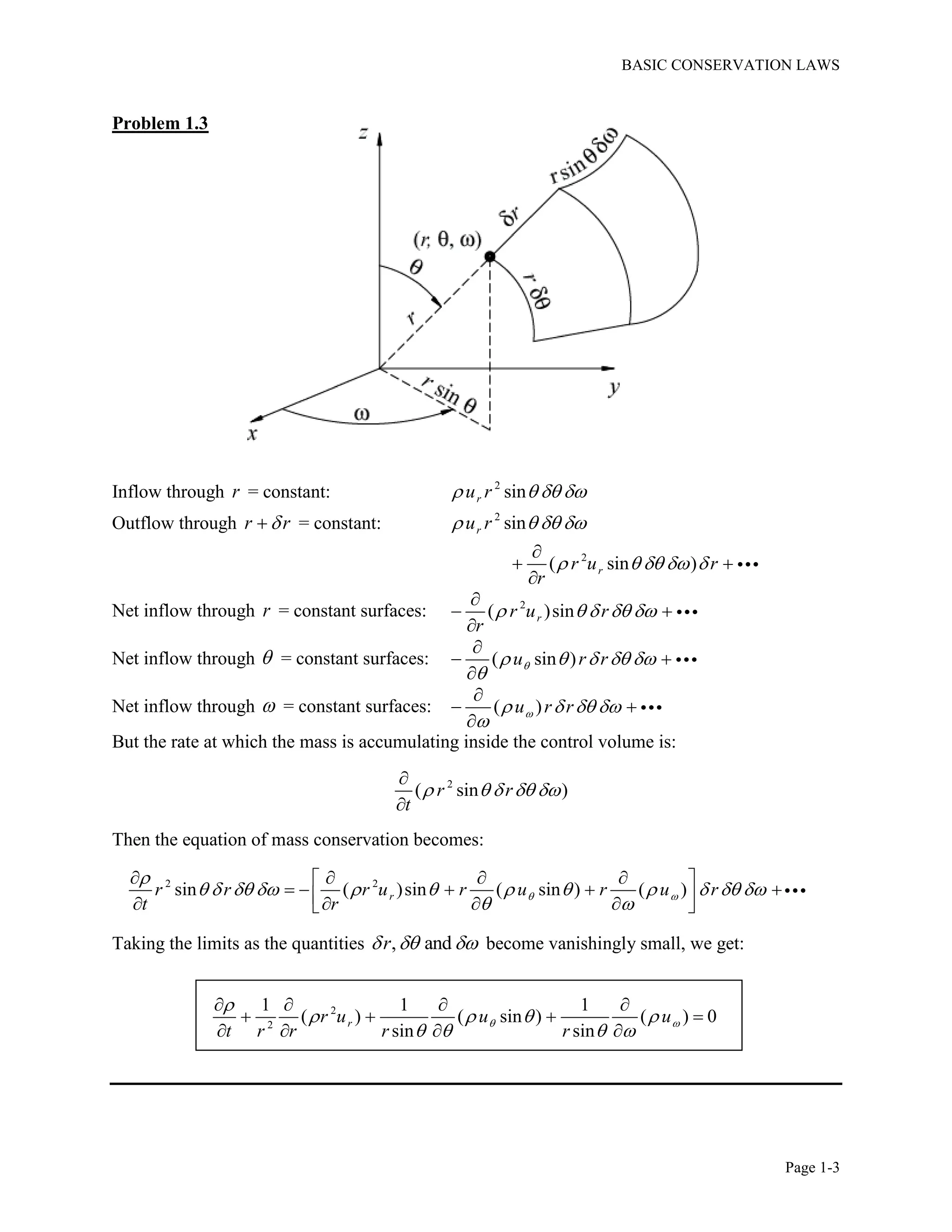 BASIC CONSERVATION LAWS
Page 1-3
Problem 1.3
Inflow through r = constant: 2
sinru r   
Outflow through r r = constant: 2
sinru r   
2
( sin )rr u r
r
    

 

Net inflow through r = constant surfaces: 2
( )sinrr u r
r
    

 

Net inflow through  = constant surfaces: ( sin )u r r    


 

Net inflow through  = constant surfaces: ( )u r r   


 

But the rate at which the mass is accumulating inside the control volume is:
2
( sin )r r
t
    


Then the equation of mass conservation becomes:
2 2
sin ( )sin ( sin ) ( )rr r r u r u r u r
t r
 

           
 
    
         
Taking the limits as the quantities , andr   become vanishingly small, we get:
2
2
1 1 1
( ) ( sin ) ( ) 0
sin sin
rr u u u
t r r r r
 

   
   
   
   
   
 