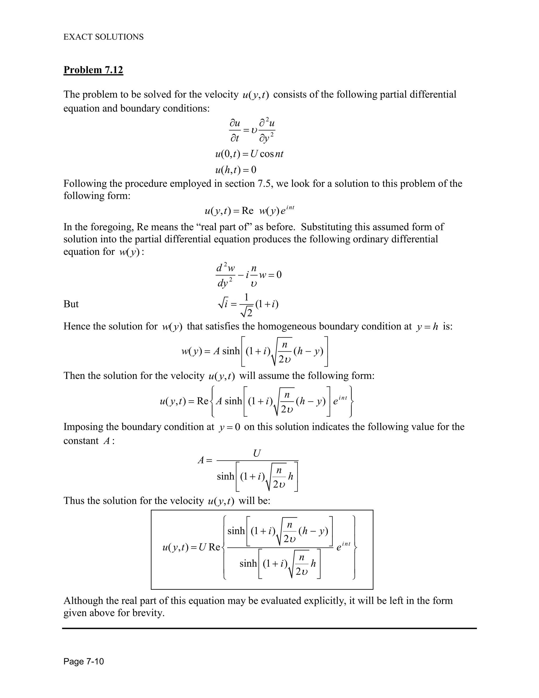 EXACT SOLUTIONS
Page 7-10
Problem 7.12
The problem to be solved for the velocity ( , )u y t consists of the following partial differential
equation and boundary conditions:
2
2
(0, ) cos
( , ) 0
u u
t y
u t U nt
u h t
Following the procedure employed in section 7.5, we look for a solution to this problem of the
following form:
( , ) Re ( ) int
u y t w y e
In the foregoing, Re means the “real part of” as before. Substituting this assumed form of
solution into the partial differential equation produces the following ordinary differential
equation for ( )w y :
2
2
0
d w n
i w
dy
But
1
(1 )
2
i i
Hence the solution for ( )w y that satisfies the homogeneous boundary condition at y h is:
( ) sinh (1 ) ( )
2
n
w y A i h y
Then the solution for the velocity ( , )u y t will assume the following form:
( , ) Re sinh (1 ) ( )
2
i ntn
u y t A i h y e
Imposing the boundary condition at 0y on this solution indicates the following value for the
constant A :
sinh (1 )
2
U
A
n
i h
Thus the solution for the velocity ( , )u y t will be:
sinh (1 ) ( )
2
( , ) Re
sinh (1 )
2
int
n
i h y
u y t U e
n
i h
Although the real part of this equation may be evaluated explicitly, it will be left in the form
given above for brevity.
 