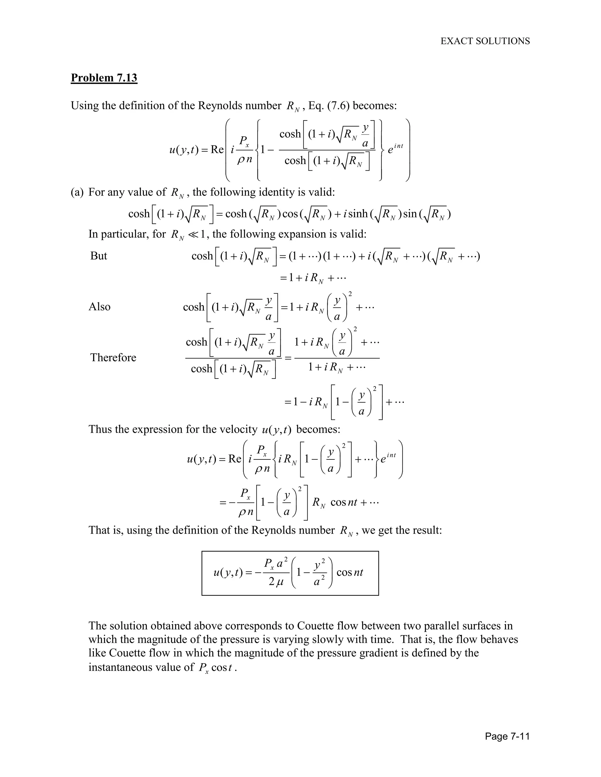 EXACT SOLUTIONS
Page 7-11
Problem 7.13
Using the definition of the Reynolds number NR , Eq. (7.6) becomes:
cosh (1 )
( , ) Re 1
cosh (1 )
N
x int
N
y
i R
P a
u y t i e
n i R
(a) For any value of NR , the following identity is valid:
cosh (1 ) cosh( )cos( ) sinh( )sin( )N N N N Ni R R R i R R
In particular, for 1NR , the following expansion is valid:
But cosh (1 ) (1 )(1 ) ( )( )
1
N N N
N
i R i R R
i R
Also
2
cosh (1 ) 1N N
y y
i R i R
a a
2
2
cosh (1 ) 1
Therefore
1cosh (1 )
1 1
N N
NN
N
y y
i R i R
a a
i Ri R
y
i R
a
Thus the expression for the velocity ( , )u y t becomes:
2
2
( , ) Re 1
1 cos
x int
N
x
N
P y
u y t i i R e
n a
P y
R nt
n a
That is, using the definition of the Reynolds number NR , we get the result:
2 2
2
( , ) 1 cos
2
xP a y
u y t nt
a
The solution obtained above corresponds to Couette flow between two parallel surfaces in
which the magnitude of the pressure is varying slowly with time. That is, the flow behaves
like Couette flow in which the magnitude of the pressure gradient is defined by the
instantaneous value of cosxP t .
 