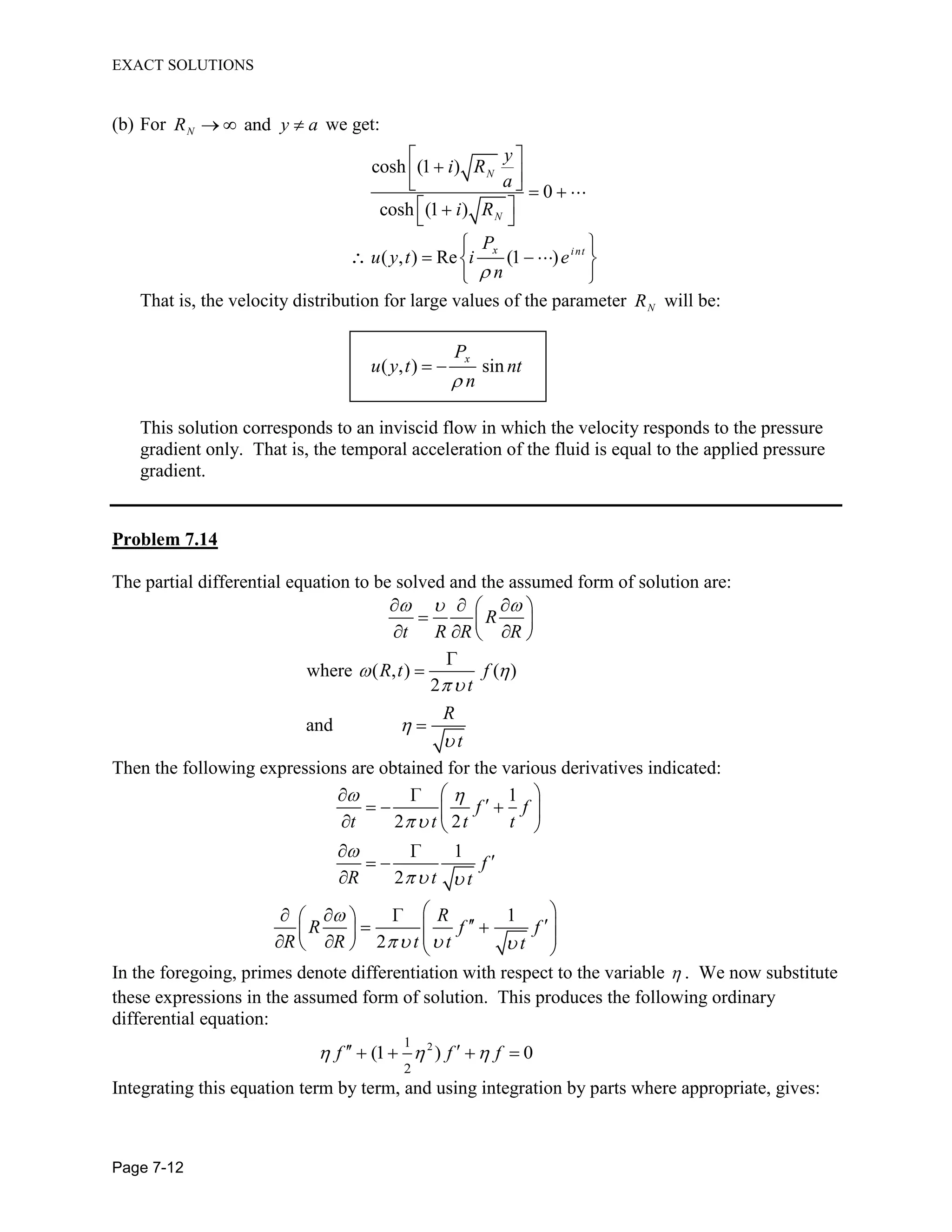EXACT SOLUTIONS
Page 7-12
(b) For andNR y a we get:
cosh (1 )
0
cosh (1 )
N
N
y
i R
a
i R
( , ) Re (1 )
x int
P
u y t i e
n
That is, the velocity distribution for large values of the parameter NR will be:
( , ) sin
xP
u y t nt
n
This solution corresponds to an inviscid flow in which the velocity responds to the pressure
gradient only. That is, the temporal acceleration of the fluid is equal to the applied pressure
gradient.
Problem 7.14
The partial differential equation to be solved and the assumed form of solution are:
where ( , ) ( )
2
and
R
t R R R
R t f
t
R
t
Then the following expressions are obtained for the various derivatives indicated:
1
2 2
1
2
1
2
f f
t t t t
f
R t t
R
R f f
R R t t t
In the foregoing, primes denote differentiation with respect to the variable . We now substitute
these expressions in the assumed form of solution. This produces the following ordinary
differential equation:
21
2
(1 ) 0f f f
Integrating this equation term by term, and using integration by parts where appropriate, gives:
 