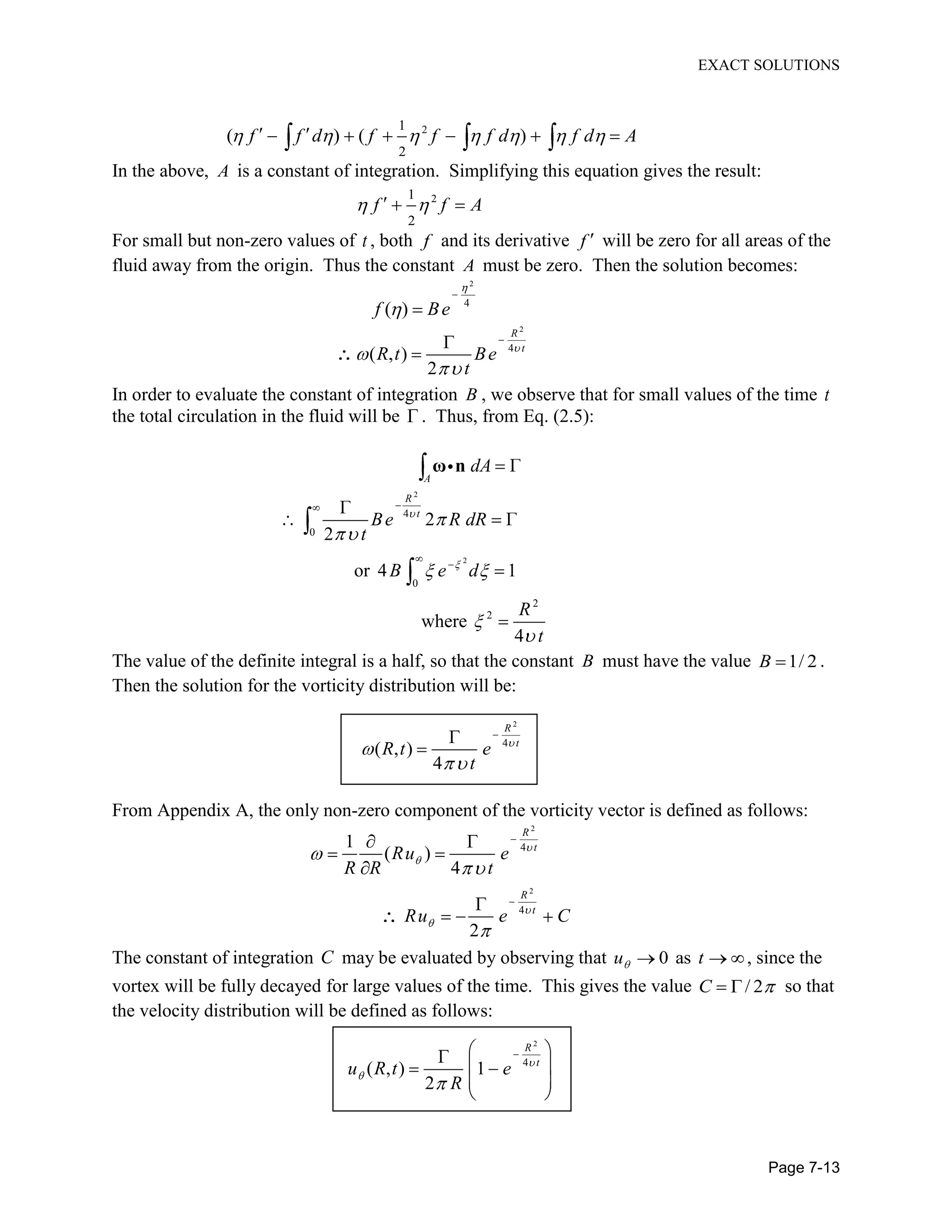 EXACT SOLUTIONS
Page 7-13
21
2
( ) ( )f f d f f f d f d A
In the above, A is a constant of integration. Simplifying this equation gives the result:
21
2
f f A
For small but non-zero values of t , both f and its derivative f will be zero for all areas of the
fluid away from the origin. Thus the constant A must be zero. Then the solution becomes:
2
4
( )f Be
2
4
( , )
2
R
t
R t Be
t
In order to evaluate the constant of integration B , we observe that for small values of the time t
the total circulation in the fluid will be . Thus, from Eq. (2.5):
2
2
4
0
0
2
2
2
2
or 4 1
where
4
A
R
t
dA
Be R dR
t
B e d
R
t
ω n
The value of the definite integral is a half, so that the constant B must have the value 1/ 2B .
Then the solution for the vorticity distribution will be:
2
4
( , )
4
R
t
R t e
t
From Appendix A, the only non-zero component of the vorticity vector is defined as follows:
2
2
4
4
1
( )
4
2
R
t
R
t
Ru e
R R t
Ru e C
The constant of integration C may be evaluated by observing that 0 asu t , since the
vortex will be fully decayed for large values of the time. This gives the value / 2C so that
the velocity distribution will be defined as follows:
2
4
( , ) 1
2
R
t
u R t e
R
 