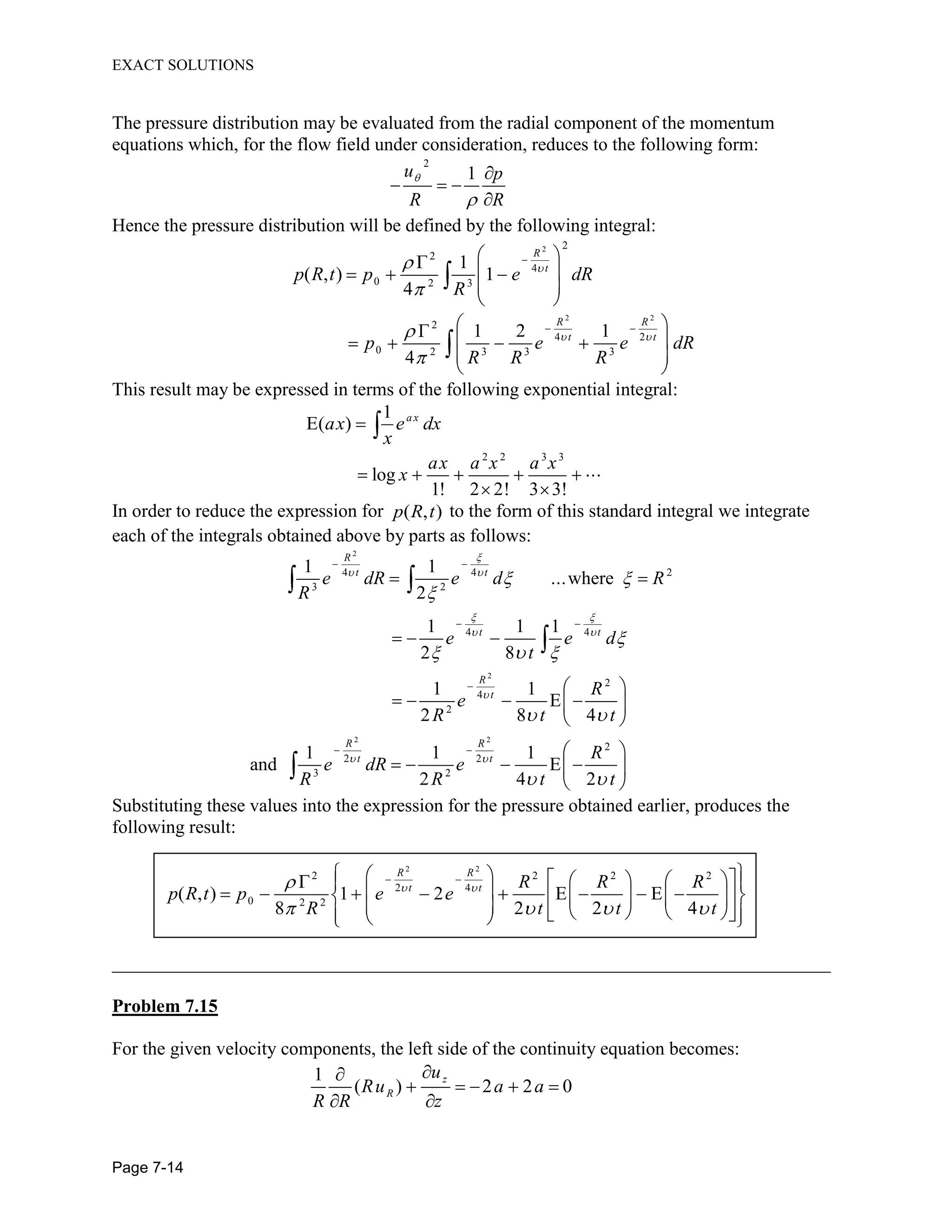 EXACT SOLUTIONS
Page 7-14
The pressure distribution may be evaluated from the radial component of the momentum
equations which, for the flow field under consideration, reduces to the following form:
2
1u p
R R
Hence the pressure distribution will be defined by the following integral:
2 2
2
4
0 2 3
1
( , ) 1
4
R
t
p R t p e dR
R
2 2
2
4 2
0 2 3 3 3
1 2 1
4
R R
t t
p e e dR
R R R
This result may be expressed in terms of the following exponential integral:
1
E( ) a x
ax e dx
x
2 2 3 3
log
1! 2 2! 3 3!
ax a x a x
x
In order to reduce the expression for ( , )p R t to the form of this standard integral we integrate
each of the integrals obtained above by parts as follows:
2
2
2 2
24 4
3 2
4 4
2
4
2
2
2 2
3 2
1 1
...where
2
1 1 1
2 8
1 1
E
2 8 4
1 1 1
and E
2 4 2
R
t t
t t
R
t
R R
t t
e dR e d R
R
e e d
t
R
e
R t t
R
e dR e
R R t t
Substituting these values into the expression for the pressure obtained earlier, produces the
following result:
2 2
2 2 2 2
2 4
0 2 2
( , ) 1 2 E E
8 2 2 4
R R
t t R R R
p R t p e e
R t t t
_____________________________________________________________________________
Problem 7.15
For the given velocity components, the left side of the continuity equation becomes:
1
( ) 2 2 0
z
R
u
Ru a a
R R z
 
