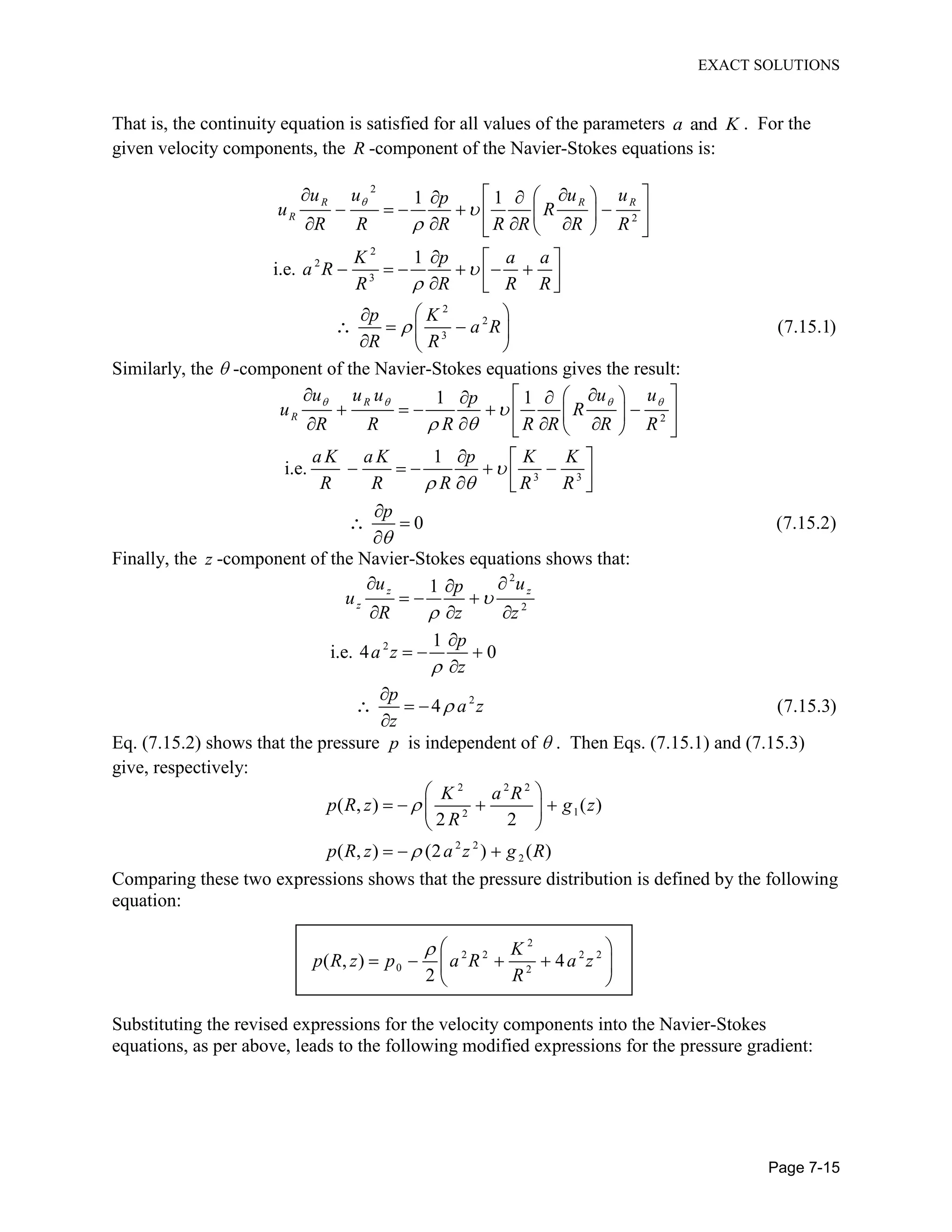 EXACT SOLUTIONS
Page 7-15
That is, the continuity equation is satisfied for all values of the parameters anda K . For the
given velocity components, the R -component of the Navier-Stokes equations is:
2
2
2
2
3
2
2
3
1 1
1
i.e.
(7.15.1)
R R R
R
u u u up
u R
R R R R R R R
K p a a
a R
R R R R
p K
a R
R R
Similarly, the -component of the Navier-Stokes equations gives the result:
2
3 3
1 1
1
i.e.
0 (7.15.2)
R
R
u u u u up
u R
R R R R R R R
a K a K p K K
R R R R R
p
Finally, the z -component of the Navier-Stokes equations shows that:
2
2
2
2
1
1
i.e. 4 0
4 (7.15.3)
z z
z
u up
u
R z z
p
a z
z
p
a z
z
Eq. (7.15.2) shows that the pressure p is independent of . Then Eqs. (7.15.1) and (7.15.3)
give, respectively:
2 2 2
12
2 2
2
( , ) ( )
2 2
( , ) (2 ) ( )
K a R
p R z g z
R
p R z a z g R
Comparing these two expressions shows that the pressure distribution is defined by the following
equation:
2
2 2 2 2
0 2
( , ) 4
2
K
p R z p a R a z
R
Substituting the revised expressions for the velocity components into the Navier-Stokes
equations, as per above, leads to the following modified expressions for the pressure gradient:
 