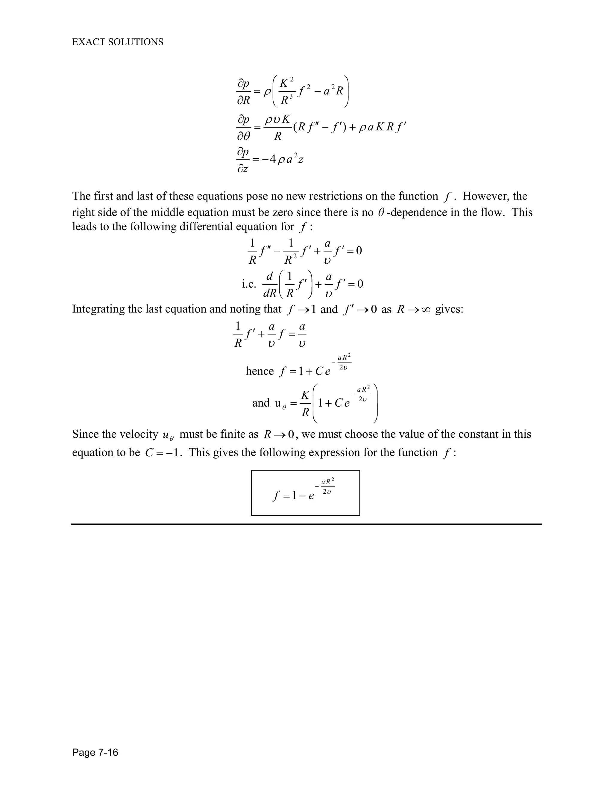 EXACT SOLUTIONS
Page 7-16
2
2 2
3
2
( )
4
p K
f a R
R R
p K
R f f a K R f
R
p
a z
z
The first and last of these equations pose no new restrictions on the function f . However, the
right side of the middle equation must be zero since there is no -dependence in the flow. This
leads to the following differential equation for f :
2
1 1
0
1
i.e. 0
a
f f f
R R
d a
f f
dR R
Integrating the last equation and noting that 1 and 0 asf f R gives:
2
2
2
2
1
hence 1
and u 1
a R
a R
a a
f f
R
f C e
K
C e
R
Since the velocity u must be finite as 0R , we must choose the value of the constant in this
equation to be 1C . This gives the following expression for the function f :
2
2
1
a R
f e
 