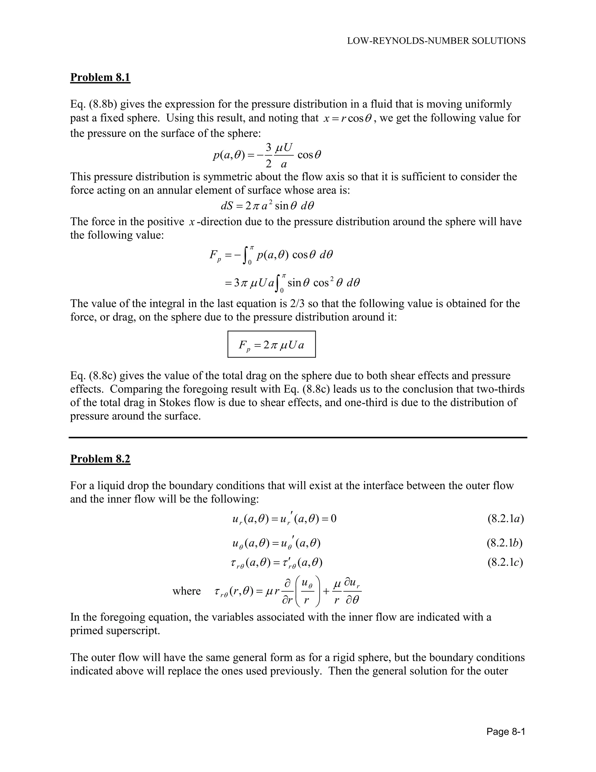 LOW-REYNOLDS-NUMBER SOLUTIONS
Page 8-1
Problem 8.1
Eq. (8.8b) gives the expression for the pressure distribution in a fluid that is moving uniformly
past a fixed sphere. Using this result, and noting that cosx r  , we get the following value for
the pressure on the surface of the sphere:
3
( , ) cos
2
U
p a
a

  
This pressure distribution is symmetric about the flow axis so that it is sufficient to consider the
force acting on an annular element of surface whose area is:
2
2 sindS a d  
The force in the positive x -direction due to the pressure distribution around the sphere will have
the following value:
0
2
0
( , ) cos
3 sin cos
pF p a d
Ua d


  
    
 



The value of the integral in the last equation is 2/3 so that the following value is obtained for the
force, or drag, on the sphere due to the pressure distribution around it:
2pF Ua 
Eq. (8.8c) gives the value of the total drag on the sphere due to both shear effects and pressure
effects. Comparing the foregoing result with Eq. (8.8c) leads us to the conclusion that two-thirds
of the total drag in Stokes flow is due to shear effects, and one-third is due to the distribution of
pressure around the surface.
Problem 8.2
For a liquid drop the boundary conditions that will exist at the interface between the outer flow
and the inner flow will be the following:
( , ) ( , ) 0 (8.2.1 )
( , ) ( , ) (8.2.1 )
( , ) ( , ) (8.2.1 )
r r
r r
u a u a a
u a u a b
a a c
 
 
 
 
   
 


where ( , )
r
r
u u
r r
r r r



  

 
  
  
In the foregoing equation, the variables associated with the inner flow are indicated with a
primed superscript.
The outer flow will have the same general form as for a rigid sphere, but the boundary conditions
indicated above will replace the ones used previously. Then the general solution for the outer
 