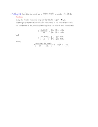 Problem 2.2 Show that the spectrum of sin(20πt)
πt
sin(10πt)
πt is zero for |f| > 15 Hz.
Solution:
Using the Fourier transform property F[x(t)y(t)] = X(f) ∗ Y(f),
and the property that the width of a convolution is the sum of the widths,
the bandwidth of the product of two signals is the sum of their bandwidths.
F

sin(20πt)
πt

=

1, |f|  10 Hz
0, |f|  10 Hz
and
F

sin(10πt)
πt

=

1, |f|  5 Hz
0, |f|  5 Hz.
Hence,
F

sin(20πt)
πt
sin(10πt)
πt

= 0 for |f|  15 Hz.
 