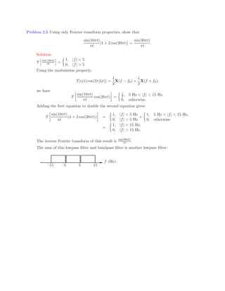 Problem 2.3 Using only Fourier transform properties, show that
sin(10πt)
πt
[1 + 2 cos(20πt)] =
sin(30πt)
πt
.
Solution:
F
h
sin(10πt)
πt
i
=

1, |f|  5
0, |f|  5
Using the modulation property:
F[x(t) cos(2πf0t)] =
1
2
X(f − f0) +
1
2
X(f + f0),
we have
F

sin(10πt)
πt
cos(20πt)

=
 1
2, 5 Hz  |f|  15 Hz,
0, otherwise.
Adding the first equation to double the second equation gives
F

sin(10πt)
πt
(1 + 2 cos(20πt))

=

1, |f|  5 Hz
0, |f|  5 Hz
+

1, 5 Hz  |f|  15 Hz,
0, otherwise
=

1, |f|  15 Hz,
0, |f|  15 Hz.
The inverse Fourier transform of this result is sin(30πt)
πt .
The sum of this lowpass filter and bandpass filter is another lowpass filter:
- f (Hz)
–15 –5 5 15
 