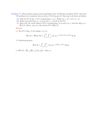 Problem 1.7 (This problem assumes prior knowledge of the 1-D Fourier transform (FT)). The basic
CT problem is to reconstruct α(ξ, η) in Eq. (1.18) from p(r, θ). One way to do this is as follows:
(a) Take the FT of Eq. (1.18), transforming r to f. Define p(−r, θ) = p(r, θ + π).
(b) Define and substitute µ = f cos θ and ν = f sin θ in this FT.
(c) Show that the result defines 2 FTs, transforming ξ to µ and η to ν, and that A(µ, ν) =
P(f, θ). Hence, α(ξ, η) is the inverse FT of P(f, θ).
Solution:
(a) The FT of Eq. (1.18) taking r to f is
P(f, θ) = F
F
F{p(r, θ)} =
Z ∞
−∞
Z ∞
−∞
α(ξ, η) e−j2πf(ξ cos θ+η sin θ)
dξ dη.
(b) Substituting gives
P(f, θ) =
Z ∞
−∞
Z ∞
−∞
α(ξ, η) e−j2πµξ
e−j2πνη
dξ dη.
(c) P(f, θ) = F
F
Fξ→µ{F
F
Fη→ν{α(ξ, η)}} = A(µ, ν),
 