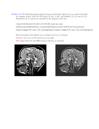 Problem 1.8 The following program loads an image stored in mri.mat as Io(x, y), passes it through
an imaging system with the PSF given by Eq. (1.20), and displays Io(x, y) and Ii(x, y).
Parameters ∆, N, and dk are specified in the program’s first line.
clear;N=16;Delta=0.01;dk=1;I=[-60:60];load mri.mat;
h=dk*sin(pi*N*dk*I*Delta)./sin(pi*dk*I*Delta);h(61)=N;H=h’*h;Y=conv2(X,H);
figure,imagesc(X),axis off,colormap(gray),figure,imagesc(Y),axis off,colormap(gray)
Run the program and display Io(x, y) (input) and Ii(x, y) (output).
Solution: Io(x, y) is at left and Ii(x, y) is at right.
The image formed by the MRI system is blurred, as expected.
 