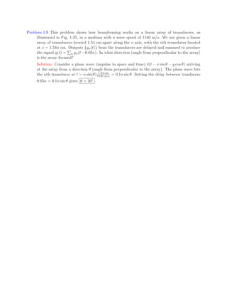 Problem 1.9 This problem shows how beamforming works on a linear array of transducers, as
illustrated in Fig. 1-35, in a medium with a wave speed of 1540 m/s. We are given a linear
array of transducers located 1.54 cm apart along the x axis, with the nth transducer located
at x = 1.54n cm. Outputs {yn(t)} from the transducers are delayed and summed to produce
the signal y(t) =
P
n yn(t −0.05n). In what direction (angle from perpendicular to the array)
is the array focused?
Solution: Consider a plane wave (impulse in space and time) δ(t − x sin θ − y cos θ) arriving
at the array from a direction θ (angle from perpendicular to the array). The plane wave hits
the nth transducer at t = n sin(θ) 1.54 cm
1540 m/s = 0.1n sin θ. Setting the delay between tranducers
0.05n = 0.1n sin θ gives θ = 30◦ .
 