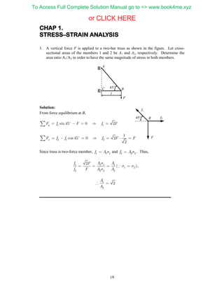 19
CHAP 1.
STRESS–STRAIN ANALYSIS
1. A vertical force F is applied to a two-bar truss as shown in the figure. Let cross-
sectional areas of the members 1 and 2 be A1 and A2, respectively. Determine the
area ratio A1/A2 in order to have the same magnitude of stress in both members.
Solution:
From force equilibrium at B,
1 1sin 45 0 2yF f F f F     
2 1 2
1
cos 45 0 2
2
xF f f f F F       
Since truss is two-force member, 1 1 1f A  and 2 2 2f A  . Thus,
1 1 1 1
1 2
2 2 2 2
2
( )
f A AF
f F A A

 

    ,
1
2
2
A
A
 
l
C B
A
45
F
45
f1
f2
F
B
CLICK HEREor
To Access Full Complete Solution Manual go to => www.book4me.xyz
 