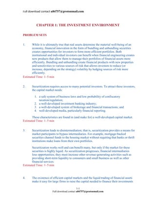 Full download contact u84757@protonmail.com
1-1
Full download contact u84757@protonmail.com
CHAPTER 1: THE INVESTMENT ENVIRONMENT
PROBLEM SETS
1. While it is ultimately true that real assets determine the material well-being of an
economy, financial innovation in the form of bundling and unbundling securities
creates opportunities for investors to form more efficient portfolios. Both
institutional and individual investors can benefit when financial engineering creates
new products that allow them to manage their portfolios of financial assets more
efficiently. Bundling and unbundling create financial products with new properties
and sensitivities to various sources of risk that allows investors to reduce (or
increase, depending on the strategy) volatility by hedging sources of risk more
efficiently.
Estimated Time: 1–5 min
2. Securitization requires access to many potential investors. To attract these investors,
the capital market needs:
1. a safe system of business laws and low probability of confiscatory
taxation/regulation;
2. a well-developed investment banking industry;
3. a well-developed system of brokerage and financial transactions; and
4. well-developed media, particularly financial reporting.
These characteristics are found in (and make for) a well-developed capital market.
Estimated Time: 1–5 min
3. Securitization leads to disintermediation; that is, securitization provides a means for
market participants to bypass intermediaries. For example, mortgage-backed
securities channel funds to the housing market without requiring that banks or thrift
institutions make loans from their own portfolios.
Securitization works well and can benefit many, but only if the market for these
securities is highly liquid. As securitization progresses, financial intermediaries
lose opportunities; they must increase other revenue-generating activities such as
providing short-term liquidity to consumers and small business as well as other
financial services.
Estimated Time: 1–5 min
4. The existence of efficient capital markets and the liquid trading of financial assets
make it easy for large firms to raise the capital needed to finance their investments
 