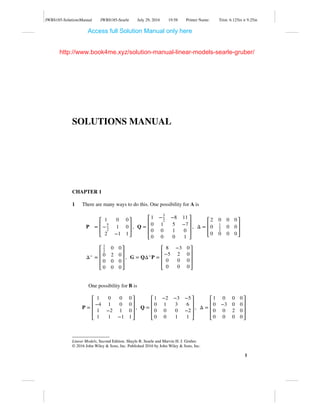 JWBS185-SolutionsManual JWBS185-Searle July 29, 2016 19:58 Printer Name: Trim: 6.125in × 9.25in
SOLUTIONS MANUAL
CHAPTER 1
1 There are many ways to do this. One possibility for A is
P =
⎡
⎢
⎢
⎣
1 0 0
−5
2
1 0
2 −1 1
⎤
⎥
⎥
⎦
, Q =
⎡
⎢
⎢
⎢
⎣
1 −3
2
−8 11
0 1 5 −7
0 0 1 0
0 0 0 1
⎤
⎥
⎥
⎥
⎦
, Δ =
⎡
⎢
⎢
⎣
2 0 0 0
0 1
2
0 0
0 0 0 0
⎤
⎥
⎥
⎦
Δ− =
⎡
⎢
⎢
⎢
⎣
1
2
0 0
0 2 0
0 0 0
0 0 0
⎤
⎥
⎥
⎥
⎦
, G = QΔ−P =
⎡
⎢
⎢
⎢
⎣
8 −3 0
−5 2 0
0 0 0
0 0 0
⎤
⎥
⎥
⎥
⎦
One possibility for B is
P =
⎡
⎢
⎢
⎢
⎣
1 0 0 0
−4 1 0 0
1 −2 1 0
1 1 −1 1
⎤
⎥
⎥
⎥
⎦
, Q =
⎡
⎢
⎢
⎢
⎣
1 −2 −3 −5
0 1 3 6
0 0 0 −2
0 0 1 1
⎤
⎥
⎥
⎥
⎦
, Δ =
⎡
⎢
⎢
⎢
⎣
1 0 0 0
0 −3 0 0
0 0 2 0
0 0 0 0
⎤
⎥
⎥
⎥
⎦
Linear Models, Second Edition. Shayle R. Searle and Marvin H. J. Gruber.
© 2016 John Wiley & Sons, Inc. Published 2016 by John Wiley & Sons, Inc.
1
Access full Solution Manual only here
http://www.book4me.xyz/solution-manual-linear-models-searle-gruber/
 