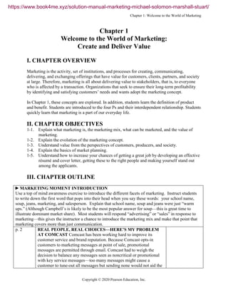 Chapter 1: Welcome to the World of Marketing
Copyright © 2020 Pearson Education, Inc.
Chapter 1
Welcome to the World of Marketing:
Create and Deliver Value
I. CHAPTER OVERVIEW
Marketing is the activity, set of institutions, and processes for creating, communicating,
delivering, and exchanging offerings that have value for customers, clients, partners, and society
at large. Therefore, marketing is all about delivering value to stakeholders, that is, to everyone
who is affected by a transaction. Organizations that seek to ensure their long-term profitability
by identifying and satisfying customers’ needs and wants adopt the marketing concept.
In Chapter 1, these concepts are explored. In addition, students learn the definition of product
and benefit. Students are introduced to the four Ps and their interdependent relationship. Students
quickly learn that marketing is a part of our everyday life.
II. CHAPTER OBJECTIVES
1-1. Explain what marketing is, the marketing mix, what can be marketed, and the value of
marketing.
1-2. Explain the evolution of the marketing concept.
1-3. Understand value from the perspectives of customers, producers, and society.
1-4. Explain the basics of market planning.
1-5. Understand how to increase your chances of getting a great job by developing an effective
résumé and cover letter, getting these to the right people and making yourself stand out
among the applicants.
III. CHAPTER OUTLINE
►MARKETING MOMENT INTRODUCTION
Use a top of mind awareness exercise to introduce the different facets of marketing. Instruct students
to write down the first word that pops into their head when you say these words: your school name,
soup, jeans, marketing, and salesperson. Explain that school name, soup and jeans were just “warm
ups.” (Although Campbell’s is likely to be the most popular answer for soup—this is great time to
illustrate dominant market share). Most students will respond “advertising” or “sales” in response to
marketing—this gives the instructor a chance to introduce the marketing mix and make that point that
marketing covers more than just communication.
p. 2 REAL PEOPLE, REAL CHOICES—HERE’S MY PROBLEM
AT COMCAST Comcast has been working hard to improve its
customer service and brand reputation. Because Comcast opts-in
customers to marketing messages at point of sale, promotional
messages are permitted through email. Comcast had to weigh the
decision to balance any messages seen as noncritical or promotional
with key service messages—too many messages might cause a
customer to tune-out all messages but sending none would not aid the
https://www.book4me.xyz/solution-manual-marketing-michael-solomon-marshall-stuart/
 