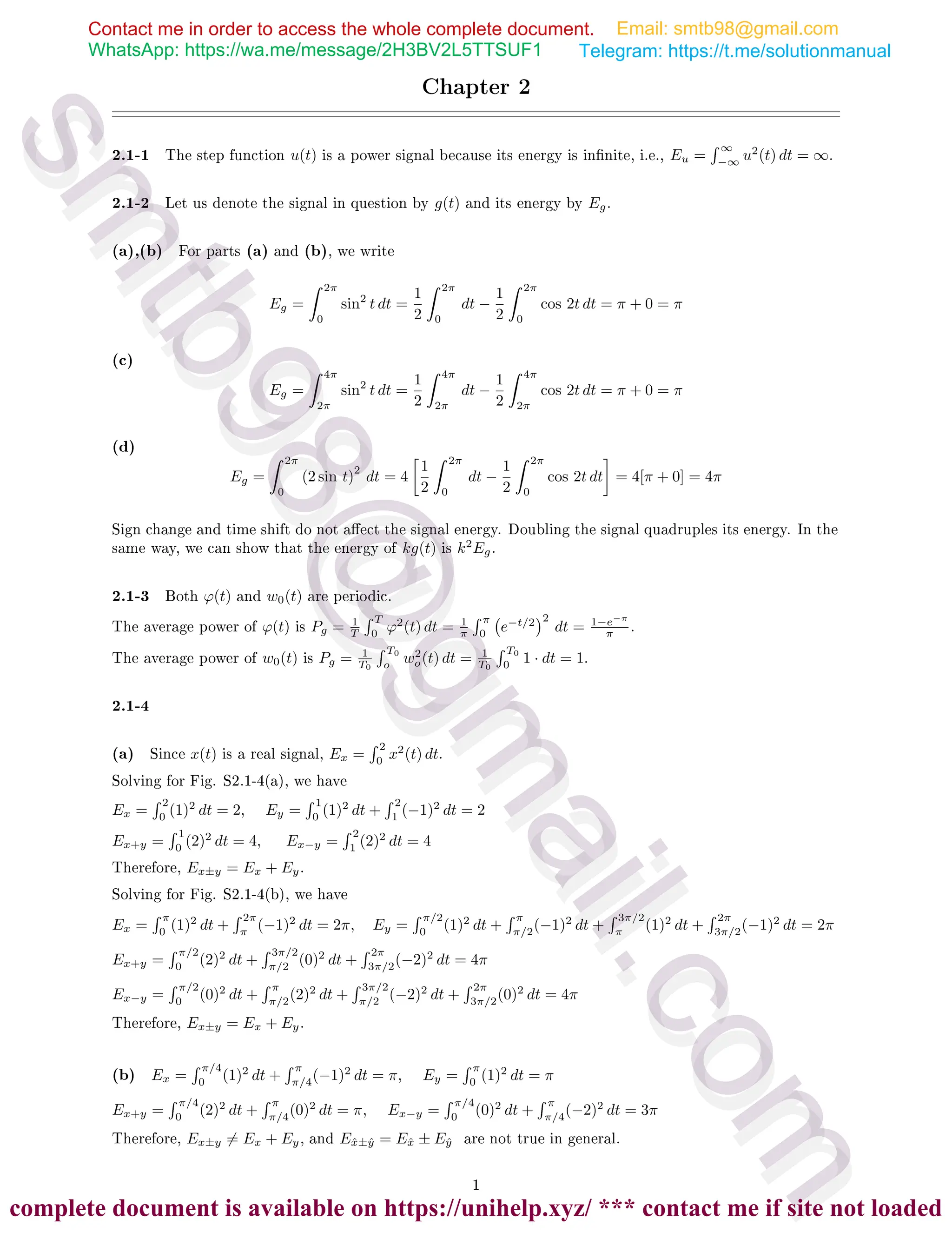Chapter 2
2.1-1 The step function u(t) is a power signal because its energy is innite, i.e., Eu =
 ∞
−∞
u2
(t) dt = ∞.
2.1-2 Let us denote the signal in question by g(t) and its energy by Eg.
(a),(b) For parts (a) and (b), we write
Eg =
 2π
0
sin2
t dt =
1
2
 2π
0
dt −
1
2
 2π
0
cos 2t dt = π + 0 = π
(c)
Eg =
 4π
2π
sin2
t dt =
1
2
 4π
2π
dt −
1
2
 4π
2π
cos 2t dt = π + 0 = π
(d)
Eg =
 2π
0
(2 sin t)
2
dt = 4

1
2
 2π
0
dt −
1
2
 2π
0
cos 2t dt

= 4[π + 0] = 4π
Sign change and time shift do not aect the signal energy. Doubling the signal quadruples its energy. In the
same way, we can show that the energy of kg(t) is k2
Eg.
2.1-3 Both ϕ(t) and w0(t) are periodic.
The average power of ϕ(t) is Pg = 1
T
 T
0
ϕ2
(t) dt = 1
π
 π
0
e−t/2
2
dt = 1−e−π
π .
The average power of w0(t) is Pg = 1
T0
 T0
o
w2
o(t) dt = 1
T0
 T0
0
1 · dt = 1.
2.1-4
(a) Since x(t) is a real signal, Ex =
 2
0
x2
(t) dt.
Solving for Fig. S2.1-4(a), we have
Ex =
 2
0
(1)2
dt = 2, Ey =
 1
0
(1)2
dt +
 2
1
(−1)2
dt = 2
Ex+y =
 1
0
(2)2
dt = 4, Ex−y =
 2
1
(2)2
dt = 4
Therefore, Ex±y = Ex + Ey.
Solving for Fig. S2.1-4(b), we have
Ex =
 π
0
(1)2
dt +
 2π
π
(−1)2
dt = 2π, Ey =
 π/2
0
(1)2
dt +
 π
π/2
(−1)2
dt +
 3π/2
π
(1)2
dt +
 2π
3π/2
(−1)2
dt = 2π
Ex+y =
 π/2
0
(2)2
dt +
 3π/2
π/2
(0)2
dt +
 2π
3π/2
(−2)2
dt = 4π
Ex−y =
 π/2
0
(0)2
dt +
 π
π/2
(2)2
dt +
 3π/2
π/2
(−2)2
dt +
 2π
3π/2
(0)2
dt = 4π
Therefore, Ex±y = Ex + Ey.
(b) Ex =
 π/4
0
(1)2
dt +
 π
π/4
(−1)2
dt = π, Ey =
 π
0
(1)2
dt = π
Ex+y =
 π/4
0
(2)2
dt +
 π
π/4
(0)2
dt = π, Ex−y =
 π/4
0
(0)2
dt +
 π
π/4
(−2)2
dt = 3π
Therefore, Ex±y 6= Ex + Ey, and Ex̂±ŷ = Ex̂ ± Eŷ are not true in general.
1
Contact me in order to access the whole complete document.
WhatsApp: https://wa.me/message/2H3BV2L5TTSUF1
Email: smtb98@gmail.com
Telegram: https://t.me/solutionmanual
s
m
t
b
9
8
@
g
m
a
i
l
.
c
o
m
s
m
t
b
9
8
@
g
m
a
i
l
.
c
o
m
complete document is available on https://unihelp.xyz/ *** contact me if site not loaded
 